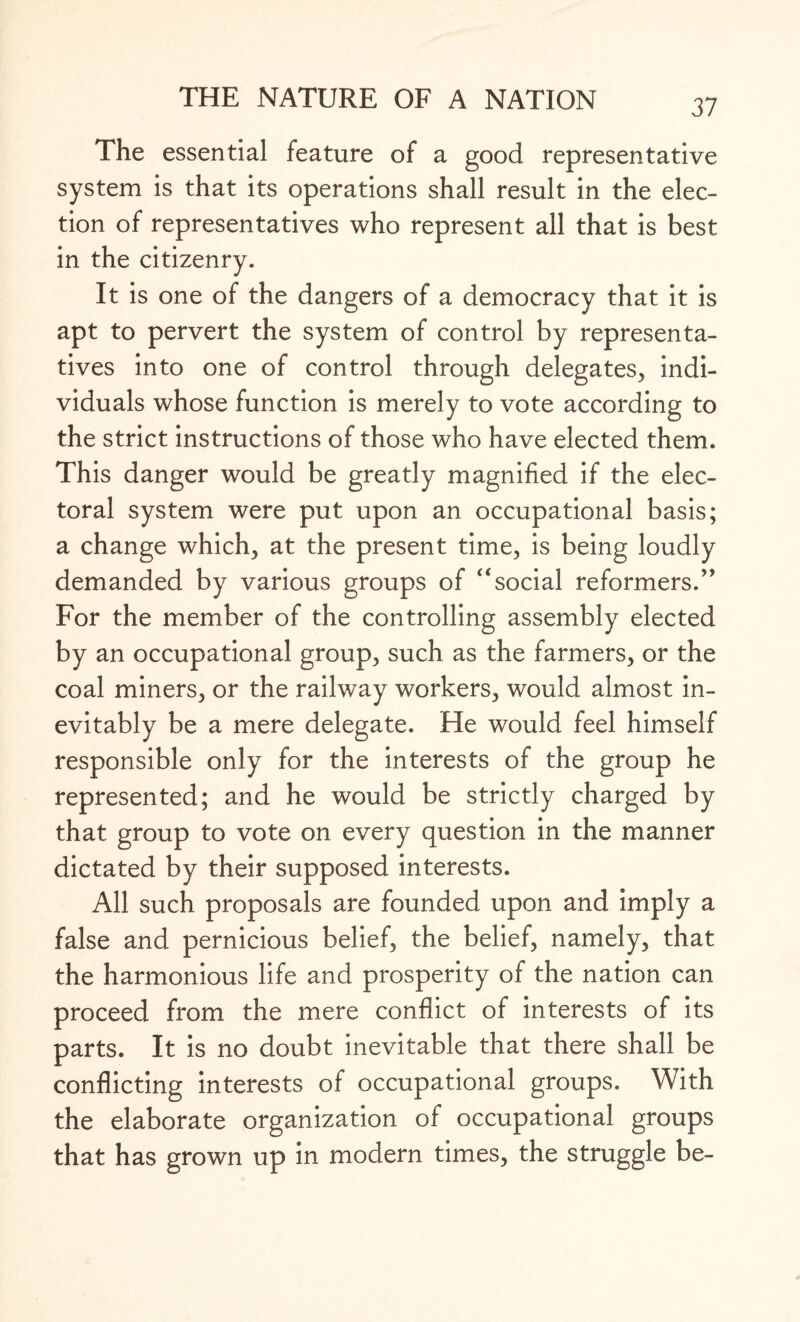 The essential feature of a good representative system is that its operations shall result in the elec¬ tion of representatives who represent all that is best in the citizenry. It is one of the dangers of a democracy that it is apt to pervert the system of control by representa¬ tives into one of control through delegates, indi¬ viduals whose function is merely to vote according to the strict instructions of those who have elected them. This danger would be greatly magnified if the elec¬ toral system were put upon an occupational basis; a change which, at the present time, is being loudly demanded by various groups of “social reformers.” For the member of the controlling assembly elected by an occupational group, such as the farmers, or the coal miners, or the railway workers, would almost in¬ evitably be a mere delegate. He would feel himself responsible only for the interests of the group he represented; and he would be strictly charged by that group to vote on every question in the manner dictated by their supposed interests. All such proposals are founded upon and imply a false and pernicious belief, the belief, namely, that the harmonious life and prosperity of the nation can proceed from the mere conflict of interests of its parts. It is no doubt inevitable that there shall be conflicting interests of occupational groups. With the elaborate organization of occupational groups that has grown up in modern times, the struggle be-