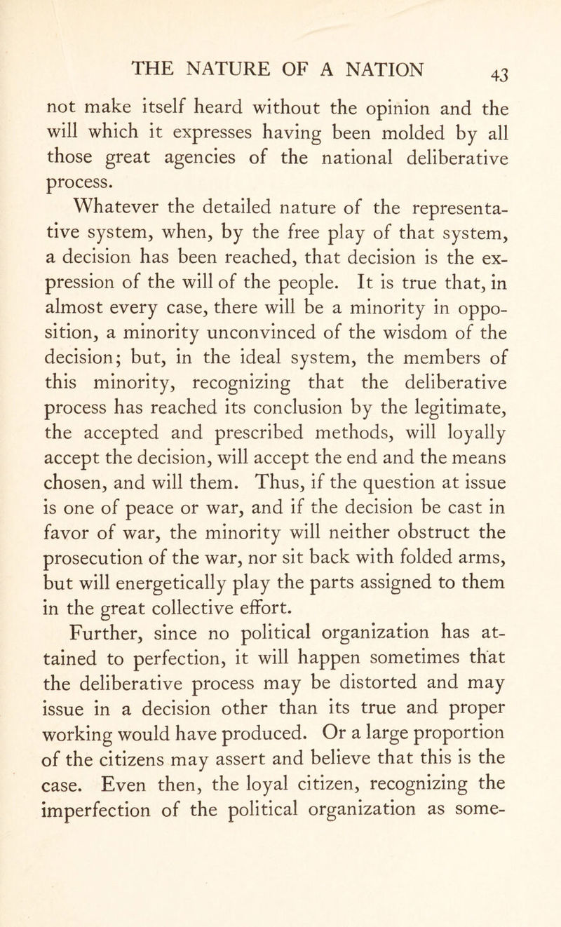 not make itself heard without the opinion and the will which it expresses having been molded by all those great agencies of the national deliberative process. Whatever the detailed nature of the representa¬ tive system, when, by the free play of that system, a decision has been reached, that decision is the ex¬ pression of the will of the people. It is true that, in almost every case, there will be a minority in oppo¬ sition, a minority unconvinced of the wisdom of the decision; but, in the ideal system, the members of this minority, recognizing that the deliberative process has reached its conclusion by the legitimate, the accepted and prescribed methods, will loyally accept the decision, will accept the end and the means chosen, and will them. Thus, if the question at issue is one of peace or war, and if the decision be cast in favor of war, the minority will neither obstruct the prosecution of the war, nor sit back with folded arms, but will energetically play the parts assigned to them in the great collective effort. Further, since no political organization has at¬ tained to perfection, it will happen sometimes that the deliberative process may be distorted and may issue in a decision other than its true and proper working would have produced. Or a large proportion of the citizens may assert and believe that this is the case. Even then, the loyal citizen, recognizing the imperfection of the political organization as some-