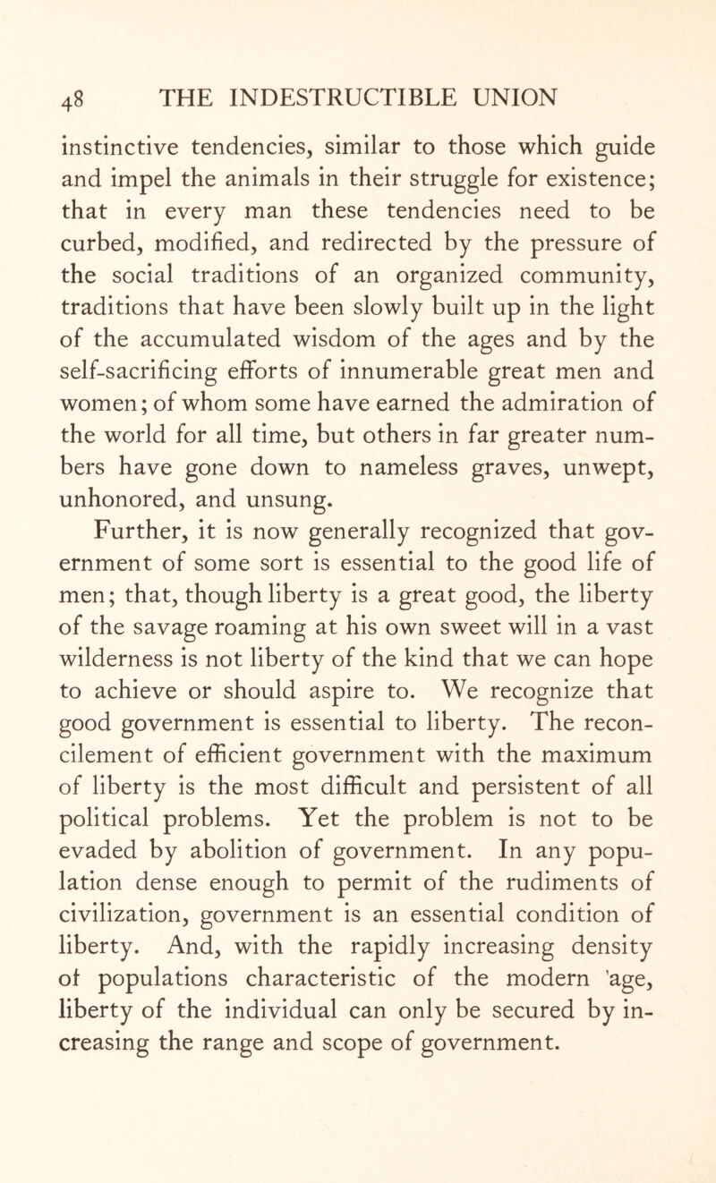 instinctive tendencies, similar to those which guide and impel the animals in their struggle for existence; that in every man these tendencies need to be curbed, modified, and redirected by the pressure of the social traditions of an organized community, traditions that have been slowly built up in the light of the accumulated wisdom of the ages and by the self-sacrificing efforts of innumerable great men and women; of whom some have earned the admiration of the world for all time, but others in far greater num¬ bers have gone down to nameless graves, unwept, unhonored, and unsung. Further, it is now generally recognized that gov¬ ernment of some sort is essential to the good life of men; that, though liberty is a great good, the liberty of the savage roaming at his own sweet will in a vast wilderness is not liberty of the kind that we can hope to achieve or should aspire to. We recognize that good government is essential to liberty. The recon¬ cilement of efficient government with the maximum of liberty is the most difficult and persistent of all political problems. Yet the problem is not to be evaded by abolition of government. In any popu¬ lation dense enough to permit of the rudiments of civilization, government is an essential condition of liberty. And, with the rapidly increasing density of populations characteristic of the modern 'age, liberty of the individual can only be secured by in¬ creasing the range and scope of government.