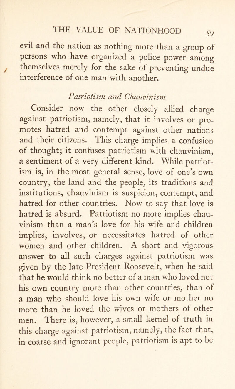 59 evil and the nation as nothing more than a group of persons who have organized a police power among themselves merely for the sake of preventing undue interference of one man with another. Patriotism and Chauvinism Consider now the other closely allied charge against patriotism, namely, that it involves or pro¬ motes hatred and contempt against other nations and their citizens. This charge implies a confusion of thought; it confuses patriotism with chauvinism, a sentiment of a very different kind. While patriot¬ ism is, in the most general sense, love of one’s own country, the land and the people, its traditions and institutions, chauvinism is suspicion, contempt, and hatred for other countries. Now to say that love is hatred is absurd. Patriotism no more implies chau¬ vinism than a man’s love for his wife and children implies, involves, or necessitates hatred of other women and other children. A short and vigorous answer to all such charges against patriotism was given by the late President Roosevelt, when he said that he would think no better of a man who loved not his own country more than other countries, than of a man who should love his own wife or mother no more than he loved the wives or mothers of other men. There is, however, a small kernel of truth in this charge against patriotism, namely, the fact that, in coarse and ignorant people, patriotism is apt to be