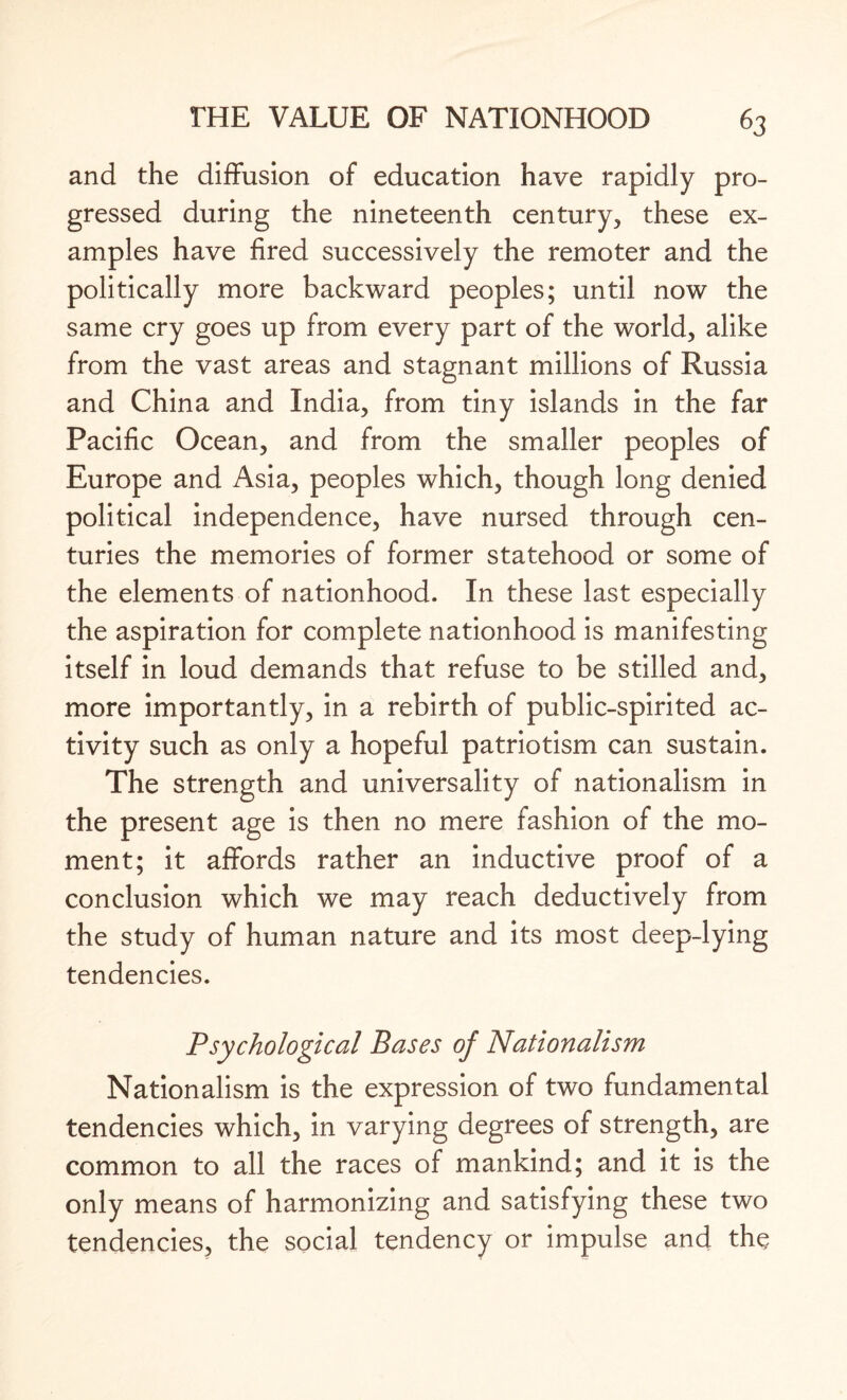 and the diffusion of education have rapidly pro¬ gressed during the nineteenth century, these ex¬ amples have fired successively the remoter and the politically more backward peoples; until now the same cry goes up from every part of the world, alike from the vast areas and stagnant millions of Russia and China and India, from tiny islands in the far Pacific Ocean, and from the smaller peoples of Europe and Asia, peoples which, though long denied political independence, have nursed through cen¬ turies the memories of former statehood or some of the elements of nationhood. In these last especially the aspiration for complete nationhood is manifesting itself in loud demands that refuse to be stilled and, more importantly, in a rebirth of public-spirited ac¬ tivity such as only a hopeful patriotism can sustain. The strength and universality of nationalism in the present age is then no mere fashion of the mo¬ ment; it affords rather an inductive proof of a conclusion which we may reach deductively from the study of human nature and its most deep-lying tendencies. Psychological Bases of Nationalism Nationalism is the expression of two fundamental tendencies which, in varying degrees of strength, are common to all the races of mankind; and it is the only means of harmonizing and satisfying these two tendencies, the social tendency or impulse and the