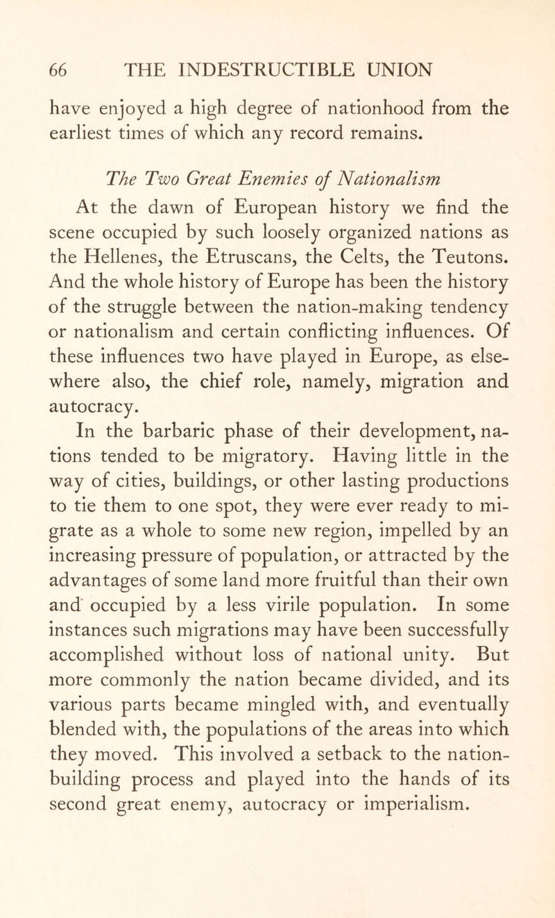 have enjoyed a high degree of nationhood from the earliest times of which any record remains. The Two Great Enemies of Nationalism At the dawn of European history we find the scene occupied by such loosely organized nations as the Hellenes, the Etruscans, the Celts, the Teutons. And the whole history of Europe has been the history of the struggle between the nation-making tendency or nationalism and certain conflicting influences. Of these influences two have played in Europe, as else¬ where also, the chief role, namely, migration and autocracy. In the barbaric phase of their development, na¬ tions tended to be migratory. Having little in the way of cities, buildings, or other lasting productions to tie them to one spot, they were ever ready to mi¬ grate as a whole to some new region, impelled by an increasing pressure of population, or attracted by the advantages of some land more fruitful than their own and occupied by a less virile population. In some instances such migrations may have been successfully accomplished without loss of national unity. But more commonly the nation became divided, and its various parts became mingled with, and eventually blended with, the populations of the areas into which they moved. This involved a setback to the nation¬ building process and played into the hands of its second great enemy, autocracy or imperialism.