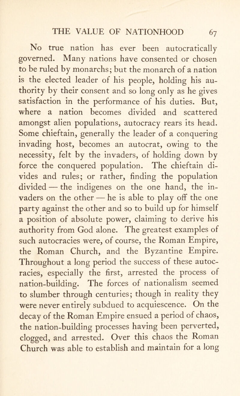 No true nation has ever been autocratically governed. Many nations have consented or chosen to be ruled by monarchs; but the monarch of a nation is the elected leader of his people, holding his au¬ thority by their consent and so long only as he gives satisfaction in the performance of his duties. But, where a nation becomes divided and scattered amongst alien populations, autocracy rears its head. Some chieftain, generally the leader of a conquering invading host, becomes an autocrat, owing to the necessity, felt by the invaders, of holding down by force the conquered population. The chieftain di¬ vides and rules; or rather, finding the population divided — the indigenes on the one hand, the in¬ vaders on the other — he is able to play off the one party against the other and so to build up for himself a position of absolute power, claiming to derive his authority from God alone. The greatest examples of such autocracies were, of course, the Roman Empire, the Roman Church, and the Byzantine Empire. Throughout a long period the success of these autoc¬ racies, especially the first, arrested the process of nation-building. The forces of nationalism seemed to slumber through centuries; though in reality they were never entirely subdued to acquiescence. On the decay of the Roman Empire ensued a period of chaos, the nation-building processes having been perverted, clogged, and arrested. Over this chaos the Roman Church was able to establish and maintain for a long