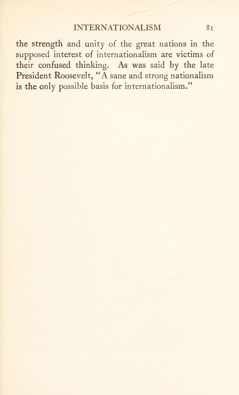 the strength and unity of the great nations in the supposed interest of internationalism are victims of their confused thinking. As was said by the late President Roosevelt, “ A sane and strong nationalism is the only possible basis for internationalism.”