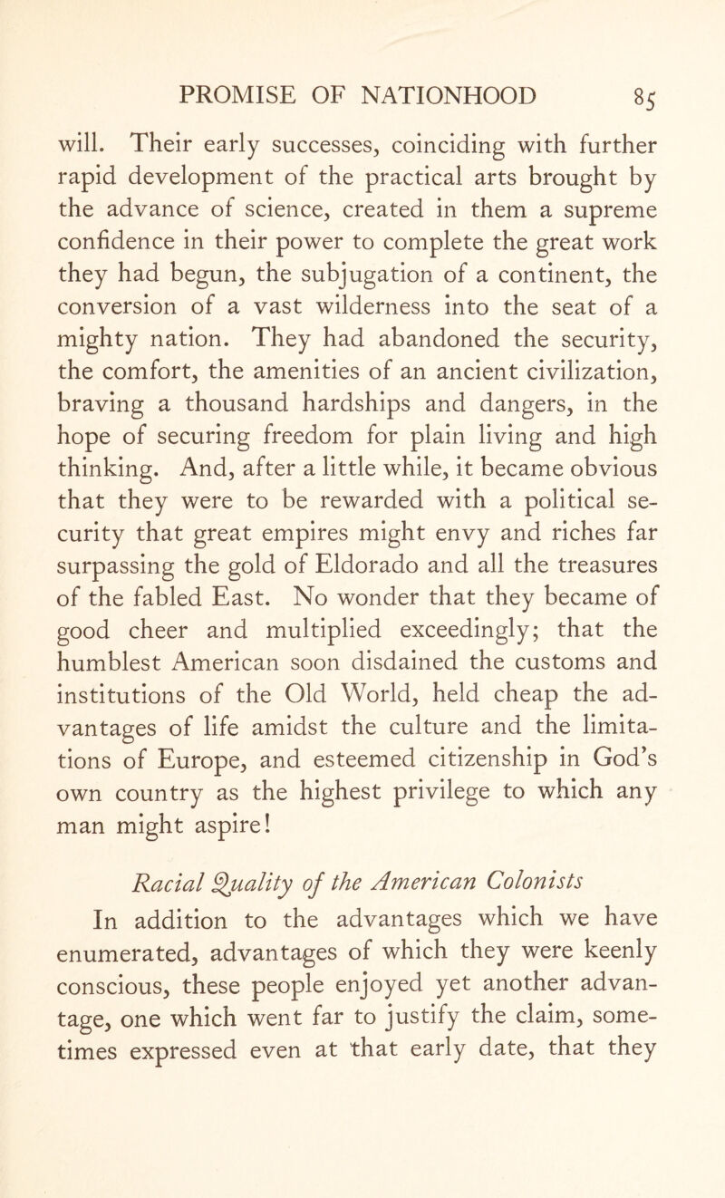 will. Their early successes, coinciding with further rapid development of the practical arts brought by the advance of science, created in them a supreme confidence in their power to complete the great work they had begun, the subjugation of a continent, the conversion of a vast wilderness into the seat of a mighty nation. They had abandoned the security, the comfort, the amenities of an ancient civilization, braving a thousand hardships and dangers, in the hope of securing freedom for plain living and high thinking. And, after a little while, it became obvious that they were to be rewarded with a political se¬ curity that great empires might envy and riches far surpassing the gold of Eldorado and all the treasures of the fabled East. No wonder that they became of good cheer and multiplied exceedingly; that the humblest American soon disdained the customs and institutions of the Old World, held cheap the ad¬ vantages of life amidst the culture and the limita¬ tions of Europe, and esteemed citizenship in God’s own country as the highest privilege to which any man might aspire! Racial Quality of the American Colonists In addition to the advantages which we have enumerated, advantages of which they were keenly conscious, these people enjoyed yet another advan¬ tage, one which went far to justify the claim, some¬ times expressed even at that early date, that they