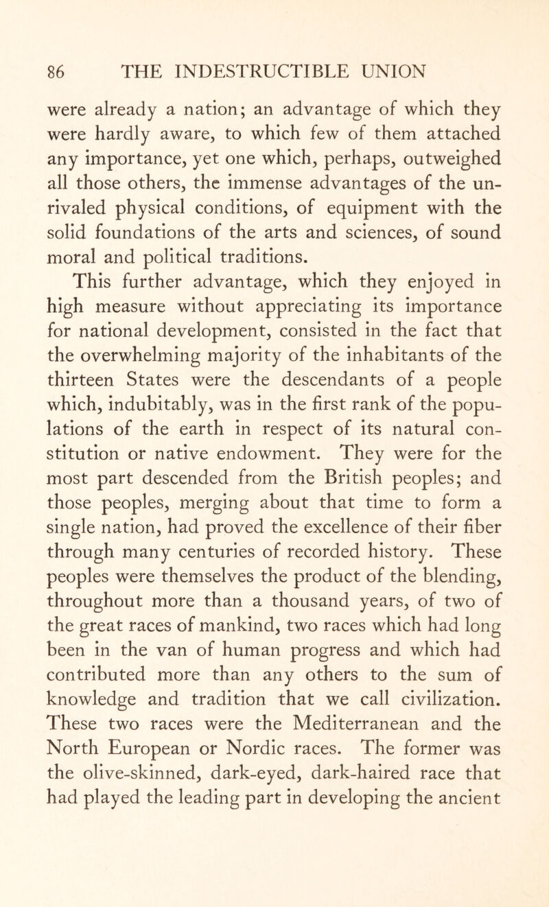 were already a nation; an advantage of which they were hardly aware, to which few of them attached any importance, yet one which, perhaps, outweighed all those others, the immense advantages of the un¬ rivaled physical conditions, of equipment with the solid foundations of the arts and sciences, of sound moral and political traditions. This further advantage, which they enjoyed in high measure without appreciating its importance for national development, consisted in the fact that the overwhelming majority of the inhabitants of the thirteen States were the descendants of a people which, indubitably, was in the first rank of the popu¬ lations of the earth in respect of its natural con¬ stitution or native endowment. They were for the most part descended from the British peoples; and those peoples, merging about that time to form a single nation, had proved the excellence of their fiber through many centuries of recorded history. These peoples were themselves the product of the blending, throughout more than a thousand years, of two of the great races of mankind, two races which had long been in the van of human progress and which had contributed more than any others to the sum of knowledge and tradition that we call civilization. These two races were the Mediterranean and the North European or Nordic races. The former was the olive-skinned, dark-eyed, dark-haired race that had played the leading part in developing the ancient