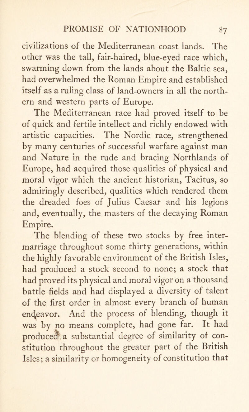 civilizations of the Mediterranean coast lands. The other was the tall, fair-haired, blue-eyed race which, swarming down from the lands about the Baltic sea, had overwhelmed the Roman Empire and established itself as a ruling class of land-owners in all the north¬ ern and western parts of Europe. The Mediterranean race had proved itself to be of quick and fertile intellect and richly endowed with artistic capacities. The Nordic race, strengthened by many centuries of successful warfare against man and Nature in the rude and bracing Northlands of Europe, had acquired those qualities of physical and moral vigor which the ancient historian, Tacitus, so admiringly described, qualities which rendered them the dreaded foes of Julius Caesar and his legions and, eventually, the masters of the decaying Roman Empire. The blending of these two stocks by free inter¬ marriage throughout some thirty generations, within the highly favorable environment of the British Isles, had produced a stock second to none; a stock that had proved its physical and moral vigor on a thousand battle fields and had displayed a diversity of talent of the first order in almost every branch of human en(Jeavor. And the process of blending, though it was by no means complete, had gone far. It had produced a substantial degree of similarity of con¬ stitution throughout the greater part of the British Isles; a similarity or homogeneity of constitution that