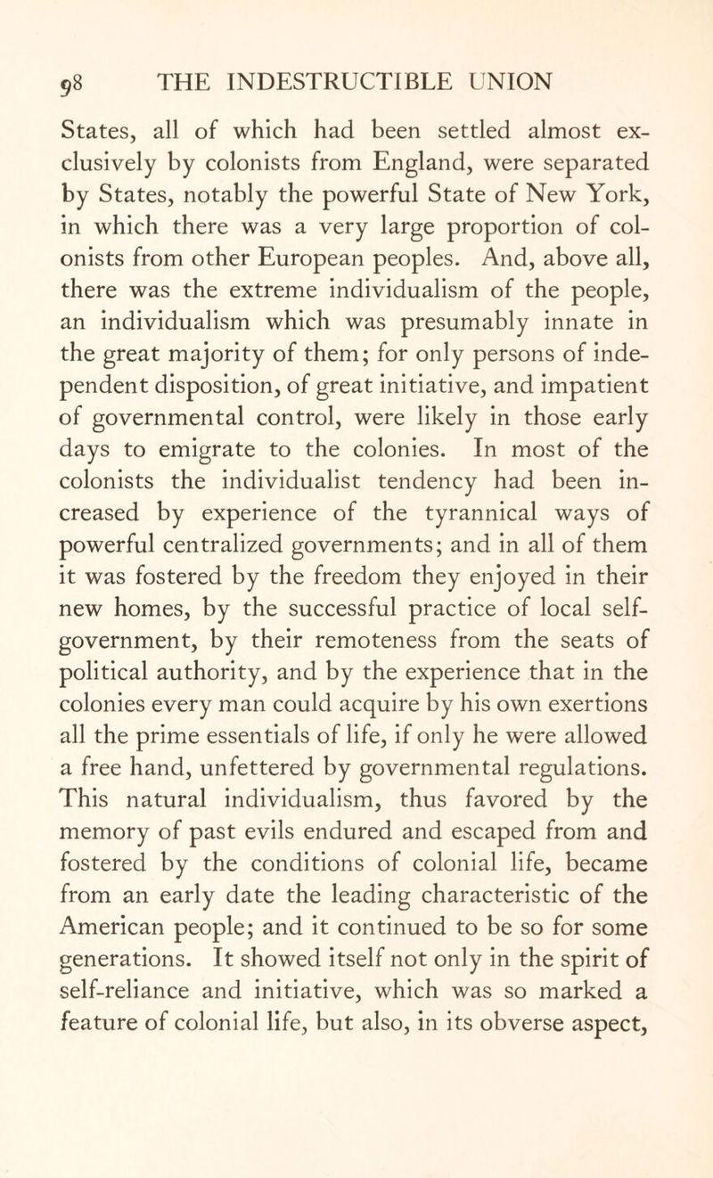 States, all of which had been settled almost ex¬ clusively by colonists from England, were separated by States, notably the powerful State of New York, in which there was a very large proportion of col¬ onists from other European peoples. And, above all, there was the extreme individualism of the people, an individualism which was presumably innate in the great majority of them; for only persons of inde¬ pendent disposition, of great initiative, and impatient of governmental control, were likely in those early days to emigrate to the colonies. In most of the colonists the individualist tendency had been in¬ creased by experience of the tyrannical ways of powerful centralized governments; and in all of them it was fostered by the freedom they enjoyed in their new homes, by the successful practice of local self- government, by their remoteness from the seats of political authority, and by the experience that in the colonies every man could acquire by his own exertions all the prime essentials of life, if only he were allowed a free hand, unfettered by governmental regulations. This natural individualism, thus favored by the memory of past evils endured and escaped from and fostered by the conditions of colonial life, became from an early date the leading characteristic of the American people; and it continued to be so for some generations. It showed itself not only in the spirit of self-reliance and initiative, which was so marked a feature of colonial life, but also, in its obverse aspect,