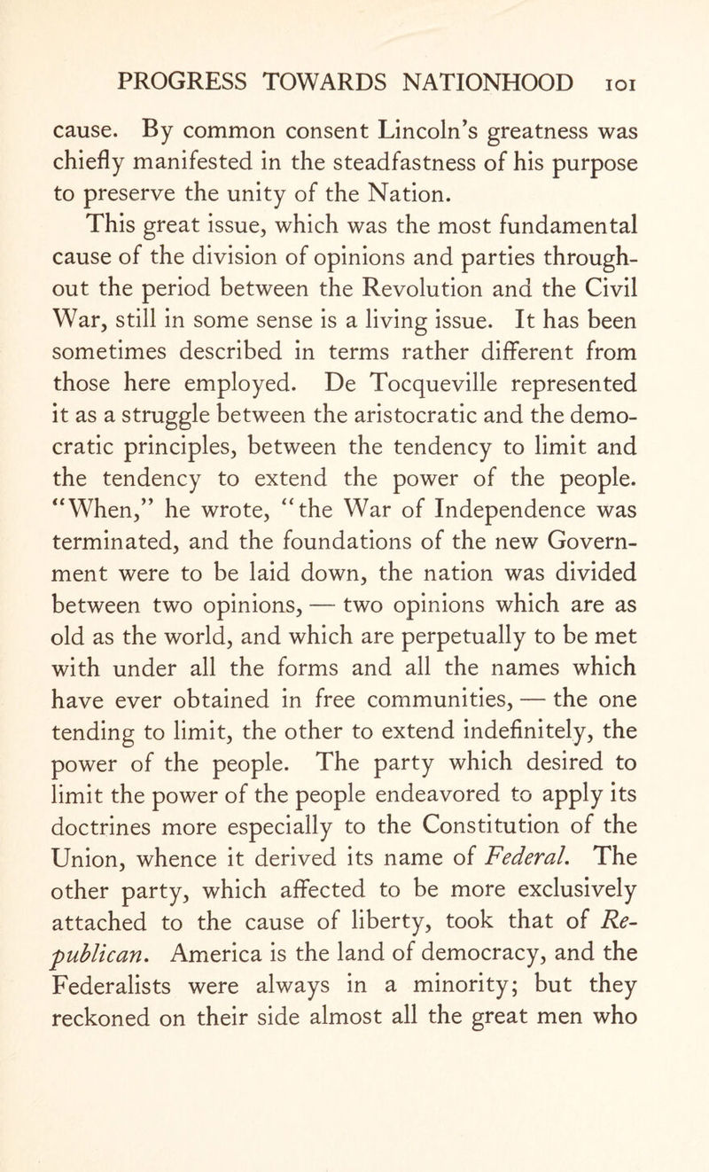 cause. By common consent Lincoln’s greatness was chiefly manifested in the steadfastness of his purpose to preserve the unity of the Nation. This great issue, which was the most fundamental cause of the division of opinions and parties through¬ out the period between the Revolution and the Civil War, still in some sense is a living issue. It has been sometimes described in terms rather different from those here employed. De Tocqueville represented it as a struggle between the aristocratic and the demo¬ cratic principles, between the tendency to limit and the tendency to extend the power of the people. “When,” he wrote, “the War of Independence was terminated, and the foundations of the new Govern¬ ment were to be laid down, the nation was divided between two opinions, — two opinions which are as old as the world, and which are perpetually to be met with under all the forms and all the names which have ever obtained in free communities, — the one tending to limit, the other to extend indefinitely, the power of the people. The party which desired to limit the power of the people endeavored to apply its doctrines more especially to the Constitution of the Union, whence it derived its name of Federal. The other party, which affected to be more exclusively attached to the cause of liberty, took that of Re¬ publican. America is the land of democracy, and the Federalists were always in a minority; but they reckoned on their side almost all the great men who