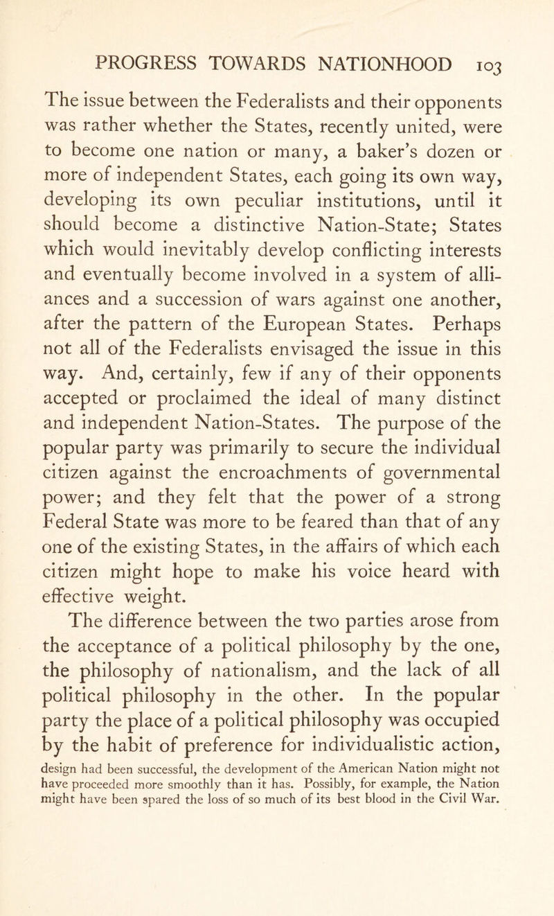 The issue between the Federalists and their opponents was rather whether the States, recently united, were to become one nation or many, a baker’s dozen or more of independent States, each going its own way, developing its own peculiar institutions, until it should become a distinctive Nation-State; States which would inevitably develop conflicting interests and eventually become involved in a system of alli¬ ances and a succession of wars against one another, after the pattern of the European States. Perhaps not all of the Federalists envisaged the issue in this way. And, certainly, few if any of their opponents accepted or proclaimed the ideal of many distinct and independent Nation-States. The purpose of the popular party was primarily to secure the individual citizen against the encroachments of governmental power; and they felt that the power of a strong Federal State was more to be feared than that of any one of the existing States, in the affairs of which each citizen might hope to make his voice heard with effective weight. The difference between the two parties arose from the acceptance of a political philosophy by the one, the philosophy of nationalism, and the lack of all political philosophy in the other. In the popular party the place of a political philosophy was occupied by the habit of preference for individualistic action, design had been successful, the development of the American Nation might not have proceeded more smoothly than it has. Possibly, for example, the Nation might have been spared the loss of so much of its best blood in the Civil War.