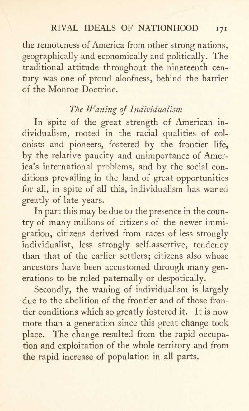 the remoteness of America from other strong nations, geographically and economically and politically. The traditional attitude throughout the nineteenth cen¬ tury was one of proud aloofness, behind the barrier of the Monroe Doctrine. The Waning of Individualism In spite of the great strength of American in¬ dividualism, rooted in the racial qualities of col¬ onists and pioneers, fostered by the frontier life, by the relative paucity and unimportance of Amer¬ ica’s international problems, and by the social con¬ ditions prevailing in the land of great opportunities for all, in spite of all this, individualism has waned greatly of late years. In part this may be due to the presence in the coun¬ try of many millions of citizens of the newer immi¬ gration, citizens derived from races of less strongly individualist, less strongly self-assertive, tendency than that of the earlier settlers; citizens also whose ancestors have been accustomed through many gen¬ erations to be ruled paternally or despotically. Secondly, the waning of individualism is largely due to the abolition of the frontier and of those fron¬ tier conditions which so greatly fostered it. It is now more than a generation since this great change took place. The change resulted from the rapid occupa¬ tion and exploitation of the whole territory and from the rapid increase of population in all parts.