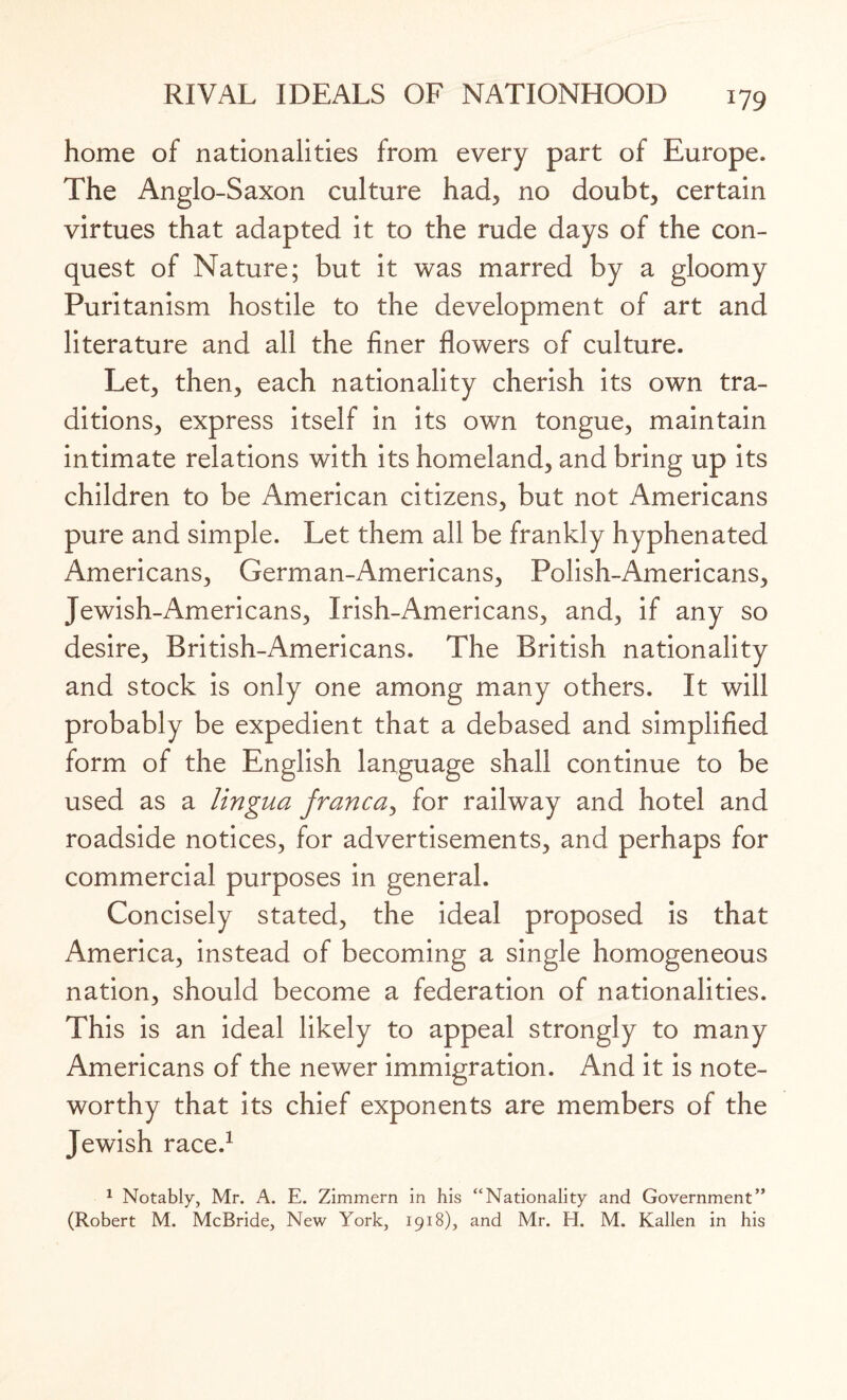 home of nationalities from every part of Europe. The Anglo-Saxon culture had, no doubt, certain virtues that adapted it to the rude days of the con¬ quest of Nature; but it was marred by a gloomy Puritanism hostile to the development of art and literature and all the finer flowers of culture. Let, then, each nationality cherish its own tra¬ ditions, express itself in its own tongue, maintain intimate relations with its homeland, and bring up its children to be American citizens, but not Americans pure and simple. Let them all be frankly hyphenated Americans, German-Americans, Polish-Americans, Jewish-Americans, Irish-Americans, and, if any so desire, British-Americans. The British nationality and stock is only one among many others. It will probably be expedient that a debased and simplified form of the English language shall continue to be used as a lingua franca, for railway and hotel and roadside notices, for advertisements, and perhaps for commercial purposes in general. Concisely stated, the ideal proposed is that America, instead of becoming a single homogeneous nation, should become a federation of nationalities. This is an ideal likely to appeal strongly to many Americans of the newer immigration. And it is note¬ worthy that its chief exponents are members of the Jewish race.1 1 Notably, Mr. A. E. Zimmern in his “Nationality and Government” (Robert M. McBride, New York, 1918), and Mr. H. M. Kallen in his