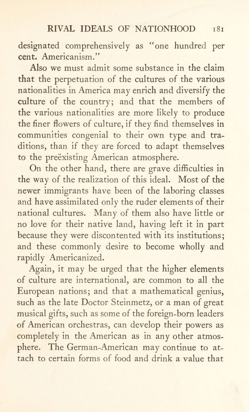 designated comprehensively as “one hundred per cent. Americanism.” Also we must admit some substance in the claim that the perpetuation of the cultures of the various nationalities in America may enrich and diversify the culture of the country; and that the members of the various nationalities are more likely to produce the finer flowers of culture, if they find themselves in communities congenial to their own type and tra¬ ditions, than if they are forced to adapt themselves to the preexisting American atmosphere. On the other hand, there are grave difficulties in the way of the realization of this ideal. Most of the newer immigrants have been of the laboring classes and have assimilated only the ruder elements of their national cultures. Many of them also have little or no love for their native land, having left it in part because they were discontented with its institutions; and these commonly desire to become wholly and rapidly Americanized. Again, it may be urged that the higher elements of culture are international, are common to all the European nations; and that a mathematical genius, such as the late Doctor Steinmetz, or a man of great musical gifts, such as some of the foreign-born leaders of American orchestras, can develop their powers as completely in the American as in any other atmos¬ phere. The German-American may continue to at¬ tach to certain forms of food and drink a value that