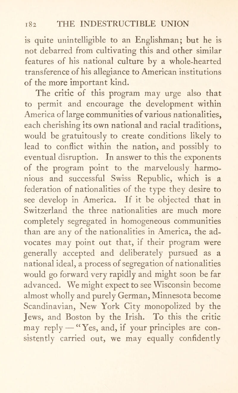 is quite unintelligible to an Englishman; but he is not debarred from cultivating this and other similar features of his national culture by a whole-hearted transference of his allegiance to American institutions of the more important kind. The critic of this program may urge also that to permit and encourage the development within America of large communities of various nationalities, each cherishing its own national and racial traditions, would be gratuitously to create conditions likely to lead to conflict within the nation, and possibly to eventual disruption. In answer to this the exponents of the program point to the marvelously harmo¬ nious and successful Swiss Republic, which is a federation of nationalities of the type they desire to see develop in America. If it be objected that in Switzerland the three nationalities are much more completely segregated in homogeneous communities than are any of the nationalities in America, the ad¬ vocates may point out that, if their program were generally accepted and deliberately pursued as a national ideal, a process of segregation of nationalities would go forward very rapidly and might soon be far advanced. We might expect to see Wisconsin become almost wholly and purely German, Minnesota become Scandinavian, New York City monopolized by the Jews, and Boston by the Irish. To this the critic may reply — cc Yes, and, if your principles are con¬ sistently carried out, we may equally confidently