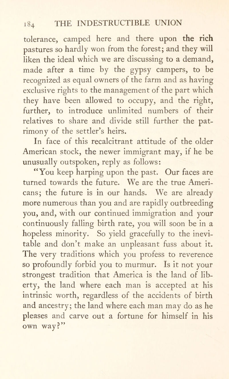 tolerance, camped here and there upon the rich pastures so hardly won from the forest; and they will liken the ideal which we are discussing to a demand, made after a time by the gypsy campers, to be recognized as equal owners of the farm and as haying exclusive rights to the management of the part which they have been allowed to occupy, and the right, further, to introduce unlimited numbers of their relatives to share and divide still further the pat¬ rimony of the settler’s heirs. In face of this recalcitrant attitude of the older American stock, the newer immigrant may, if he be unusually outspoken, reply as follows: “You keep harping upon the past. Our faces are turned towards the future. We are the true Ameri¬ cans; the future is in our hands. We are already more numerous than you and are rapidly outbreeding you, and, with our continued immigration and your continuously falling birth rate, you will soon be in a hopeless minority. So yield gracefully to the inevi¬ table and don’t make an unpleasant fuss about it. The very traditions which you profess to reverence so profoundly forbid you to murmur. Is it not your strongest tradition that America is the land of lib¬ erty, the land where each man is accepted at his intrinsic worth, regardless of the accidents of birth and ancestry; the land where each man may do as he pleases and carve out a fortune for himself in his own way?”