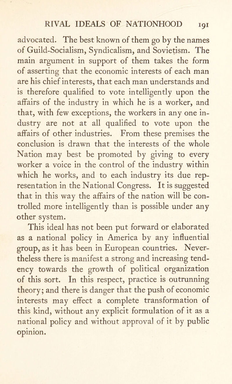 advocated. The best known of them go by the names of Guild-Socialism, Syndicalism, and Sovietism. The main argument in support of them takes the form of asserting that the economic interests of each man are his chief interests, that each man understands and is therefore qualified to vote intelligently upon the affairs of the industry in which he is a worker, and that, with few exceptions, the workers in any one in¬ dustry are not at all qualified to vote upon the affairs of other industries. From these premises the conclusion is drawn that the interests of the whole Nation may best be promoted by giving to every worker a voice in the control of the industry within which he works, and to each industry its due rep¬ resentation in the National Congress. It is suggested that in this way the affairs of the nation will be con¬ trolled more intelligently than is possible under any other system. This ideal has not been put forward or elaborated as a national policy in America by any influential group, as it has been in European countries. Never¬ theless there is manifest a strong and increasing tend¬ ency towards the growth of political organization of this sort. In this respect, practice is outrunning theory; and there is danger that the push of economic interests may effect a complete transformation of this kind, without any explicit formulation of it as a national policy and without approval of it by public opinion.