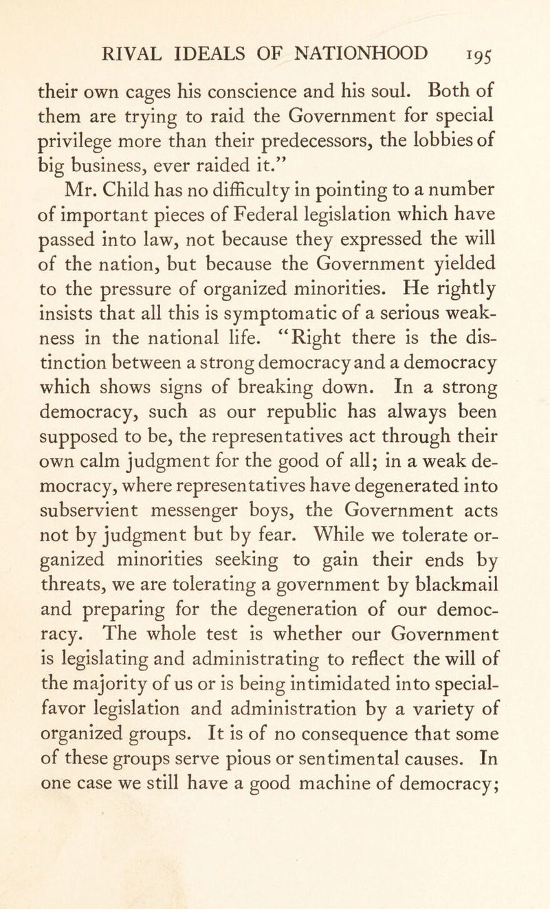 their own cages his conscience and his soul. Both of them are trying to raid the Government for special privilege more than their predecessors, the lobbies of big business, ever raided it.” Mr. Child has no difficulty in pointing to a number of important pieces of Federal legislation which have passed into law, not because they expressed the will of the nation, but because the Government yielded to the pressure of organized minorities. He rightly insists that all this is symptomatic of a serious weak¬ ness in the national life. “ Right there is the dis¬ tinction between a strong democracy and a democracy which shows signs of breaking down. In a strong democracy, such as our republic has always been supposed to be, the representatives act through their own calm judgment for the good of all; in a weak de¬ mocracy, where representatives have degenerated into subservient messenger boys, the Government acts not by judgment but by fear. While we tolerate or¬ ganized minorities seeking to gain their ends by threats, we are tolerating a government by blackmail and preparing for the degeneration of our democ¬ racy. The whole test is whether our Government is legislating and administrating to reflect the will of the majority of us or is being intimidated into special- favor legislation and administration by a variety of organized groups. It is of no consequence that some of these groups serve pious or sentimental causes. In one case we still have a good machine of democracy;