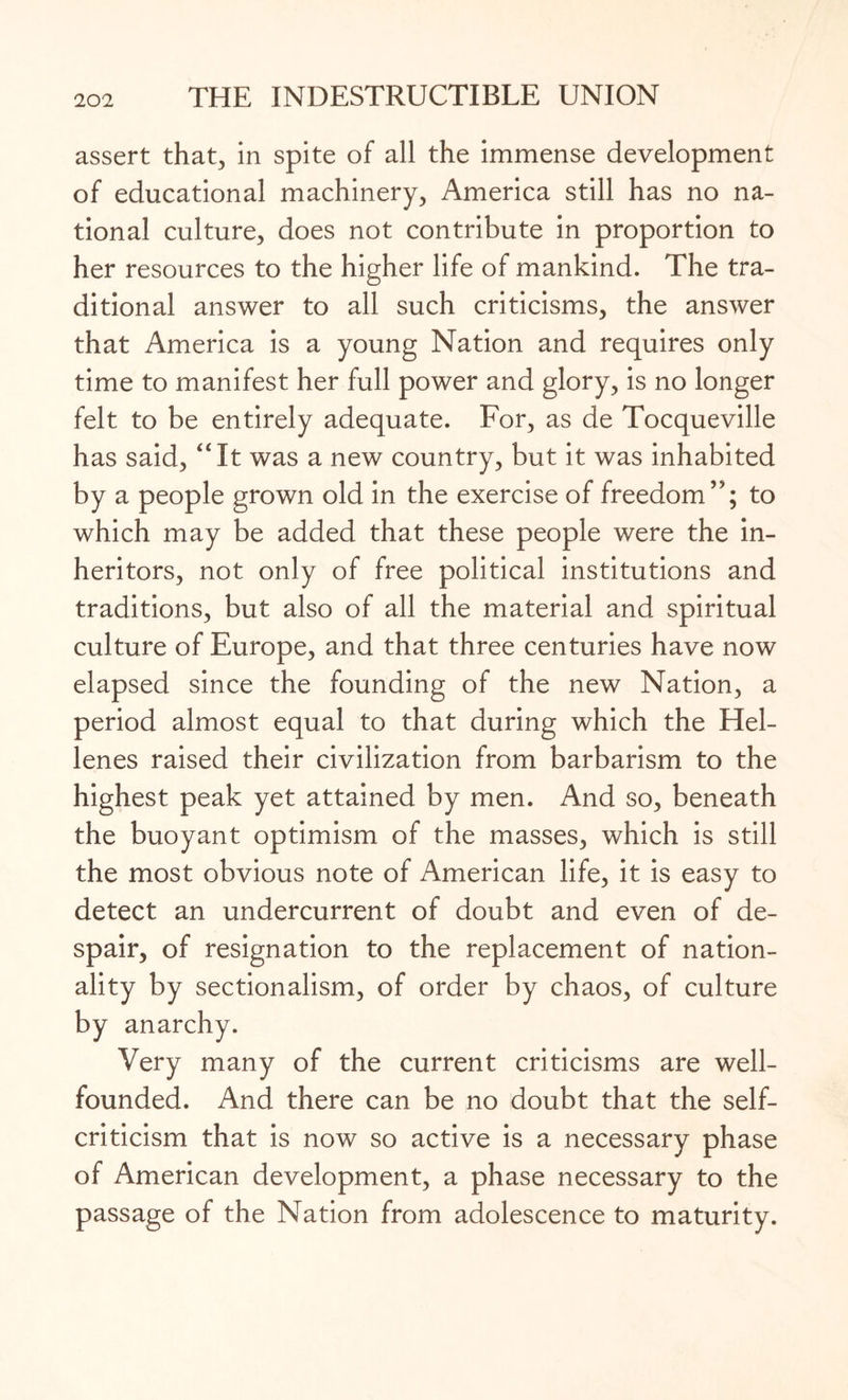 assert that, in spite of all the immense development of educational machinery, America still has no na¬ tional culture, does not contribute in proportion to her resources to the higher life of mankind. The tra¬ ditional answer to all such criticisms, the answer that America is a young Nation and requires only time to manifest her full power and glory, is no longer felt to be entirely adequate. For, as de Tocqueville has said, “It was a new country, but it was inhabited by a people grown old in the exercise of freedom”; to which may be added that these people were the in¬ heritors, not only of free political institutions and traditions, but also of all the material and spiritual culture of Europe, and that three centuries have now elapsed since the founding of the new Nation, a period almost equal to that during which the Hel¬ lenes raised their civilization from barbarism to the highest peak yet attained by men. And so, beneath the buoyant optimism of the masses, which is still the most obvious note of American life, it is easy to detect an undercurrent of doubt and even of de¬ spair, of resignation to the replacement of nation¬ ality by sectionalism, of order by chaos, of culture by anarchy. Very many of the current criticisms are well- founded. And there can be no doubt that the self- criticism that is now so active is a necessary phase of American development, a phase necessary to the passage of the Nation from adolescence to maturity.