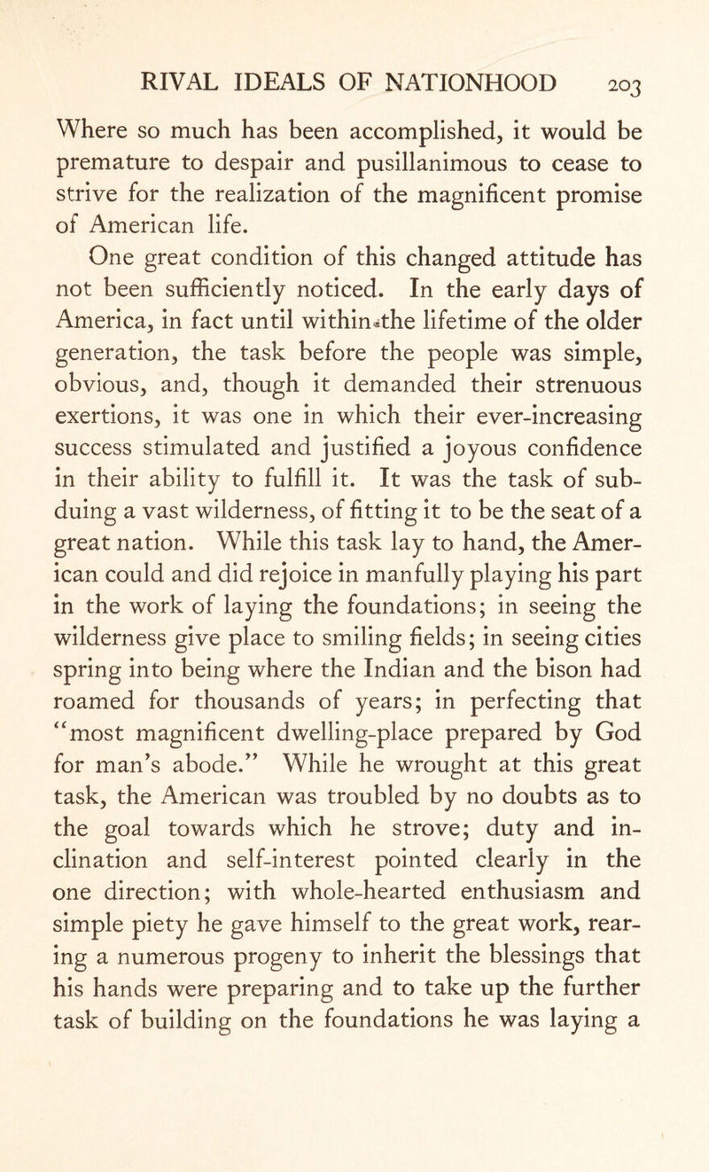 Where so much has been accomplished, it would be premature to despair and pusillanimous to cease to strive for the realization of the magnificent promise of American life. One great condition of this changed attitude has not been sufficiently noticed. In the early days of America, in fact until withimthe lifetime of the older generation, the task before the people was simple, obvious, and, though it demanded their strenuous exertions, it was one in which their ever-increasing success stimulated and justified a joyous confidence in their ability to fulfill it. It was the task of sub¬ duing a vast wilderness, of fitting it to be the seat of a great nation. While this task lay to hand, the Amer¬ ican could and did rejoice in manfully playing his part in the work of laying the foundations; in seeing the wilderness give place to smiling fields; in seeing cities spring into being where the Indian and the bison had roamed for thousands of years; in perfecting that “most magnificent dwelling-place prepared by God for man's abode. While he wrought at this great task, the American was troubled by no doubts as to the goal towards which he strove; duty and in¬ clination and self-interest pointed clearly in the one direction; with whole-hearted enthusiasm and simple piety he gave himself to the great work, rear¬ ing a numerous progeny to inherit the blessings that his hands were preparing and to take up the further task of building on the foundations he was laying a