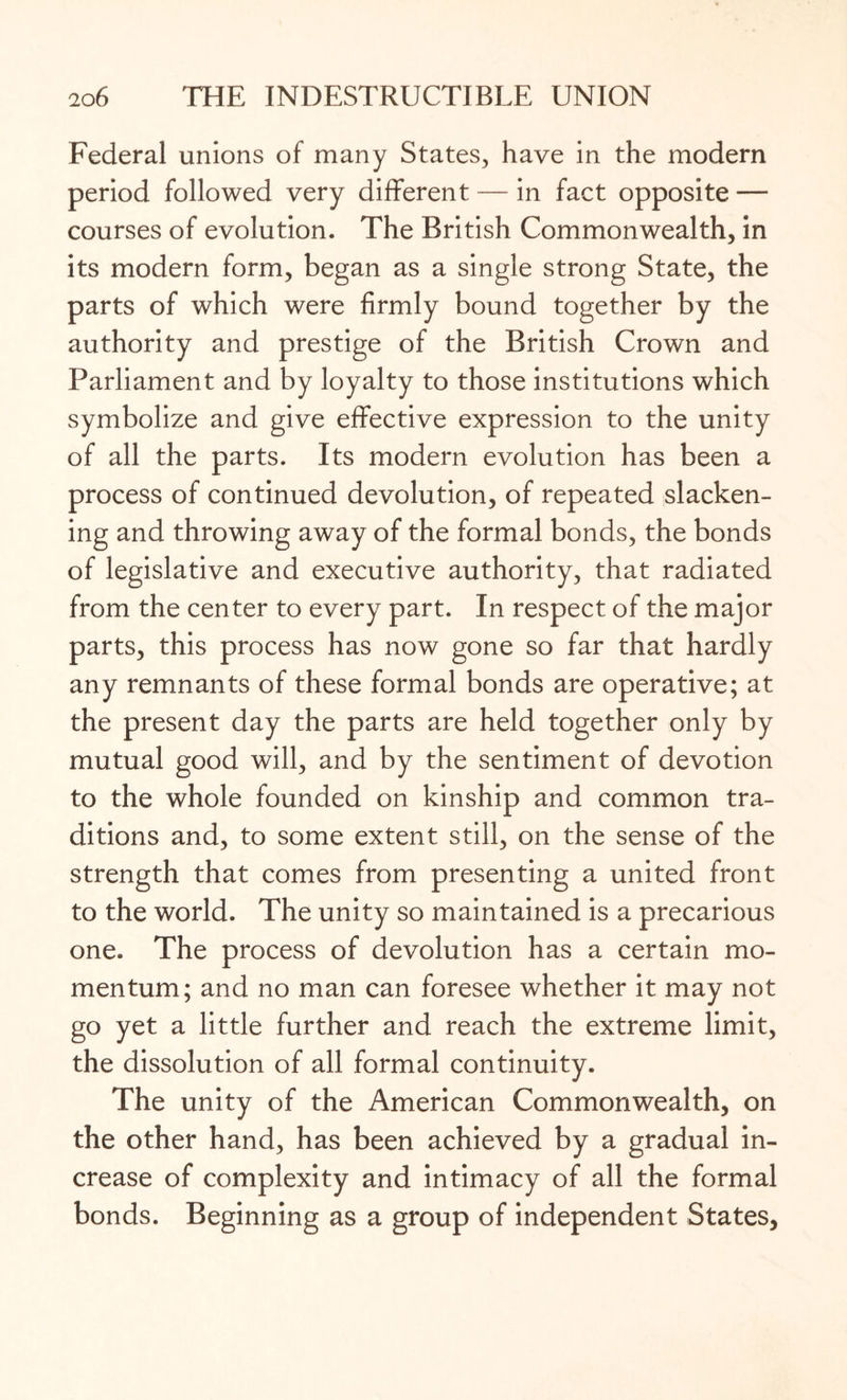 Federal unions of many States, have in the modern period followed very different — in fact opposite — courses of evolution. The British Commonwealth, in its modern form, began as a single strong State, the parts of which were firmly bound together by the authority and prestige of the British Crown and Parliament and by loyalty to those institutions which symbolize and give effective expression to the unity of all the parts. Its modern evolution has been a process of continued devolution, of repeated slacken¬ ing and throwing away of the formal bonds, the bonds of legislative and executive authority, that radiated from the center to every part. In respect of the major parts, this process has now gone so far that hardly any remnants of these formal bonds are operative; at the present day the parts are held together only by mutual good will, and by the sentiment of devotion to the whole founded on kinship and common tra¬ ditions and, to some extent still, on the sense of the strength that comes from presenting a united front to the world. The unity so maintained is a precarious one. The process of devolution has a certain mo¬ mentum; and no man can foresee whether it may not go yet a little further and reach the extreme limit, the dissolution of all formal continuity. The unity of the American Commonwealth, on the other hand, has been achieved by a gradual in¬ crease of complexity and intimacy of all the formal bonds. Beginning as a group of independent States,