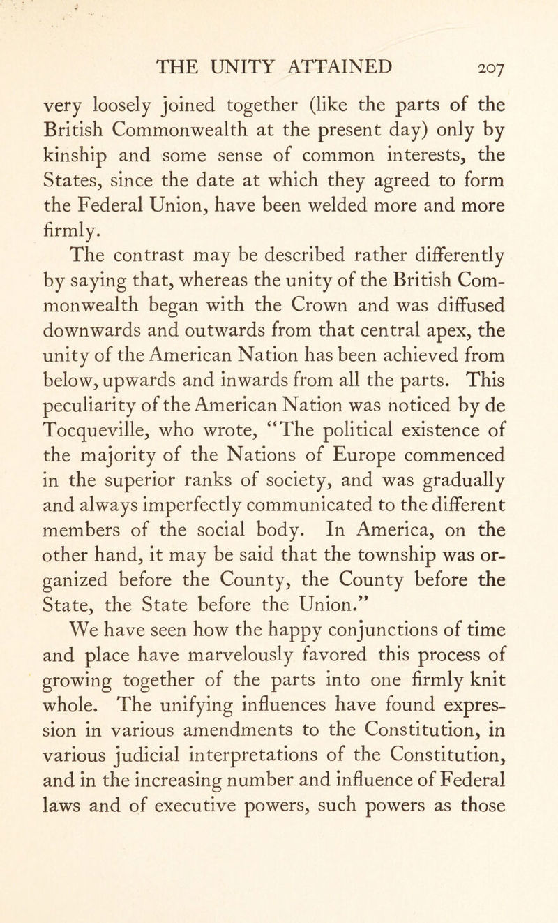 very loosely joined together (like the parts of the British Commonwealth at the present day) only by kinship and some sense of common interests, the States, since the date at which they agreed to form the Federal Union, have been welded more and more The contrast may be described rather differently by saying that, whereas the unity of the British Com¬ monwealth began with the Crown and was diffused downwards and outwards from that central apex, the unity of the American Nation has been achieved from below, upwards and inwards from all the parts. This peculiarity of the American Nation was noticed by de Tocqueville, who wrote, ''The political existence of the majority of the Nations of Europe commenced in the superior ranks of society, and was gradually and always imperfectly communicated to the different members of the social body. In America, on the other hand, it may be said that the township was or¬ ganized before the County, the County before the State, the State before the Union.” We have seen how the happy conjunctions of time and place have marvelously favored this process of growing together of the parts into one firmly knit whole. The unifying influences have found expres¬ sion in various amendments to the Constitution, in various judicial interpretations of the Constitution, and in the increasing number and influence of Federal laws and of executive powers, such powers as those