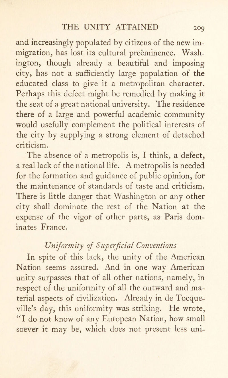 and increasingly populated by citizens of the new im¬ migration, has lost its cultural preeminence. Wash¬ ington, though already a beautiful and imposing city, has not a sufficiently large population of the educated class to give it a metropolitan character. Perhaps this defect might be remedied by making it the seat of a great national university. The residence there of a large and powerful academic community would usefully complement the political interests of the city by supplying a strong element of detached criticism. The absence of a metropolis is, I think, a defect, a real lack of the national life. A metropolis is needed for the formation and guidance of public opinion, for the maintenance of standards of taste and criticism. There is little danger that Washington or any other city shall dominate the rest of the Nation at the expense of the vigor of other parts, as Paris dom¬ inates France. Uniformity of Superficial Conventions In spite of this lack, the unity of the American Nation seems assured. And in one way American unity surpasses that of all other nations, namely, in respect of the uniformity of all the outward and ma¬ terial aspects of civilization. Already in de Tocque- ville’s day, this uniformity was striking. He wrote, “I do not know of any European Nation, how small soever it may be, which does not present less uni-