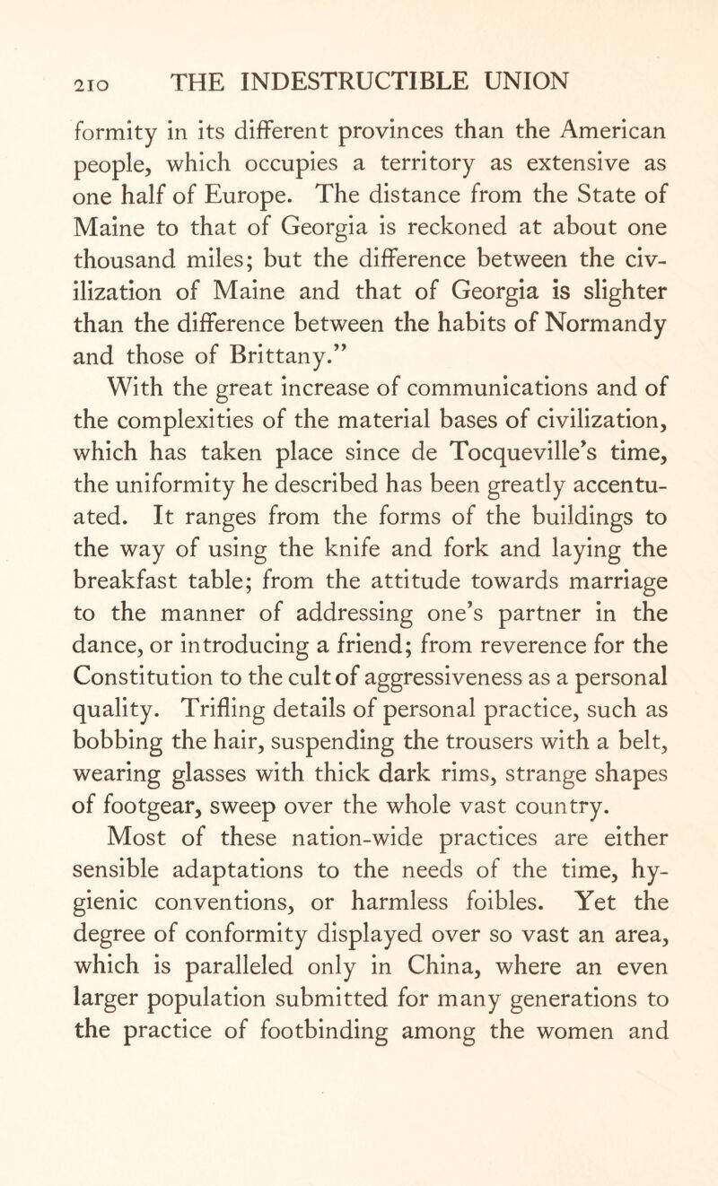 formity in its different provinces than the American people, which occupies a territory as extensive as one half of Europe. The distance from the State of Maine to that of Georgia is reckoned at about one thousand miles; but the difference between the civ¬ ilization of Maine and that of Georgia is slighter than the difference between the habits of Normandy and those of Brittany.” With the great increase of communications and of the complexities of the material bases of civilization, which has taken place since de Tocqueville’s time, the uniformity he described has been greatly accentu¬ ated. It ranges from the forms of the buildings to the way of using the knife and fork and laying the breakfast table; from the attitude towards marriage to the manner of addressing one’s partner in the dance, or introducing a friend; from reverence for the Constitution to the cult of aggressiveness as a personal quality. Trifling details of personal practice, such as bobbing the hair, suspending the trousers with a belt, wearing glasses with thick dark rims, strange shapes of footgear, sweep over the whole vast country. Most of these nation-wide practices are either sensible adaptations to the needs of the time, hy¬ gienic conventions, or harmless foibles. Yet the degree of conformity displayed over so vast an area, which is paralleled only in China, where an even larger population submitted for many generations to the practice of footbinding among the women and