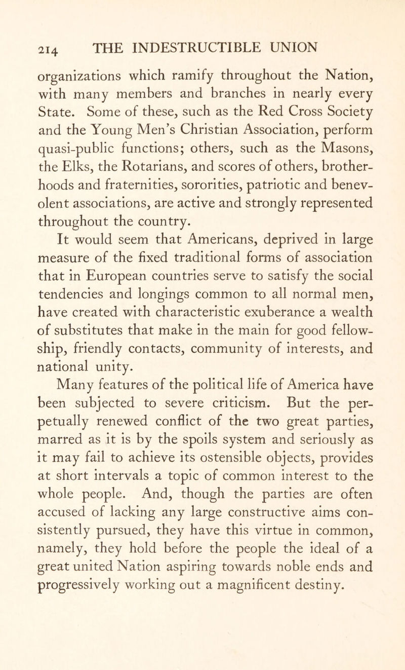 organizations which ramify throughout the Nation, with many members and branches in nearly every State. Some of these, such as the Red Cross Society and the Young Men’s Christian Association, perform quasi-public functions; others, such as the Masons, the Elks, the Rotarians, and scores of others, brother¬ hoods and fraternities, sororities, patriotic and benev¬ olent associations, are active and strongly represented throughout the country. It would seem that Americans, deprived in large measure of the fixed traditional forms of association that in European countries serve to satisfy the social tendencies and longings common to all normal men, have created with characteristic exuberance a wealth of substitutes that make in the main for good fellow¬ ship, friendly contacts, community of interests, and national unity. Many features of the political life of America have been subjected to severe criticism. But the per¬ petually renewed conflict of the two great parties, marred as it is by the spoils system and seriously as it may fail to achieve its ostensible objects, provides at short intervals a topic of common interest to the whole people. And, though the parties are often accused of lacking any large constructive aims con¬ sistently pursued, they have this virtue in common, namely, they hold before the people the ideal of a great united Nation aspiring towards noble ends and progressively working out a magnificent destiny.