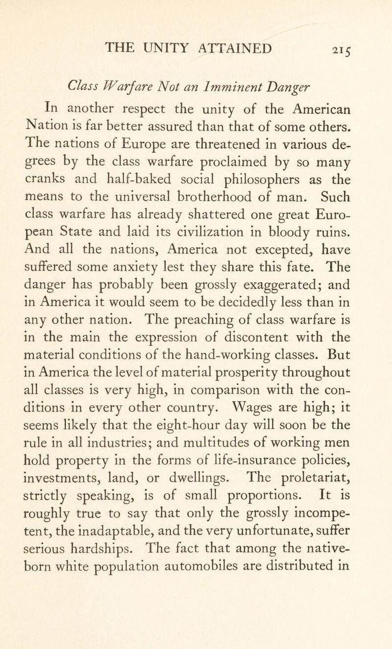 Class Warjare Not an Imminent Danger In another respect the unity of the American Nation is far better assured than that of some others. The nations of Europe are threatened in various de¬ grees by the class warfare proclaimed by so many cranks and half-baked social philosophers as the means to the universal brotherhood of man. Such class warfare has already shattered one great Euro¬ pean State and laid its civilization in bloody ruins. And all the nations, America not excepted, have suffered some anxiety lest they share this fate. The danger has probably been grossly exaggerated; and in America it would seem to be decidedly less than in any other nation. The preaching of class warfare is in the main the expression of discontent with the material conditions of the hand-working classes. But in America the level of material prosperity throughout all classes is very high, in comparison with the con¬ ditions in every other country. Wages are high; it seems likely that the eight-hour day will soon be the rule in all industries; and multitudes of working men hold property in the forms of life-insurance policies, investments, land, or dwellings. The proletariat, strictly speaking, is of small proportions. It is roughly true to say that only the grossly incompe¬ tent, the inadaptable, and the very unfortunate, suffer serious hardships. The fact that among the native- born white population automobiles are distributed in