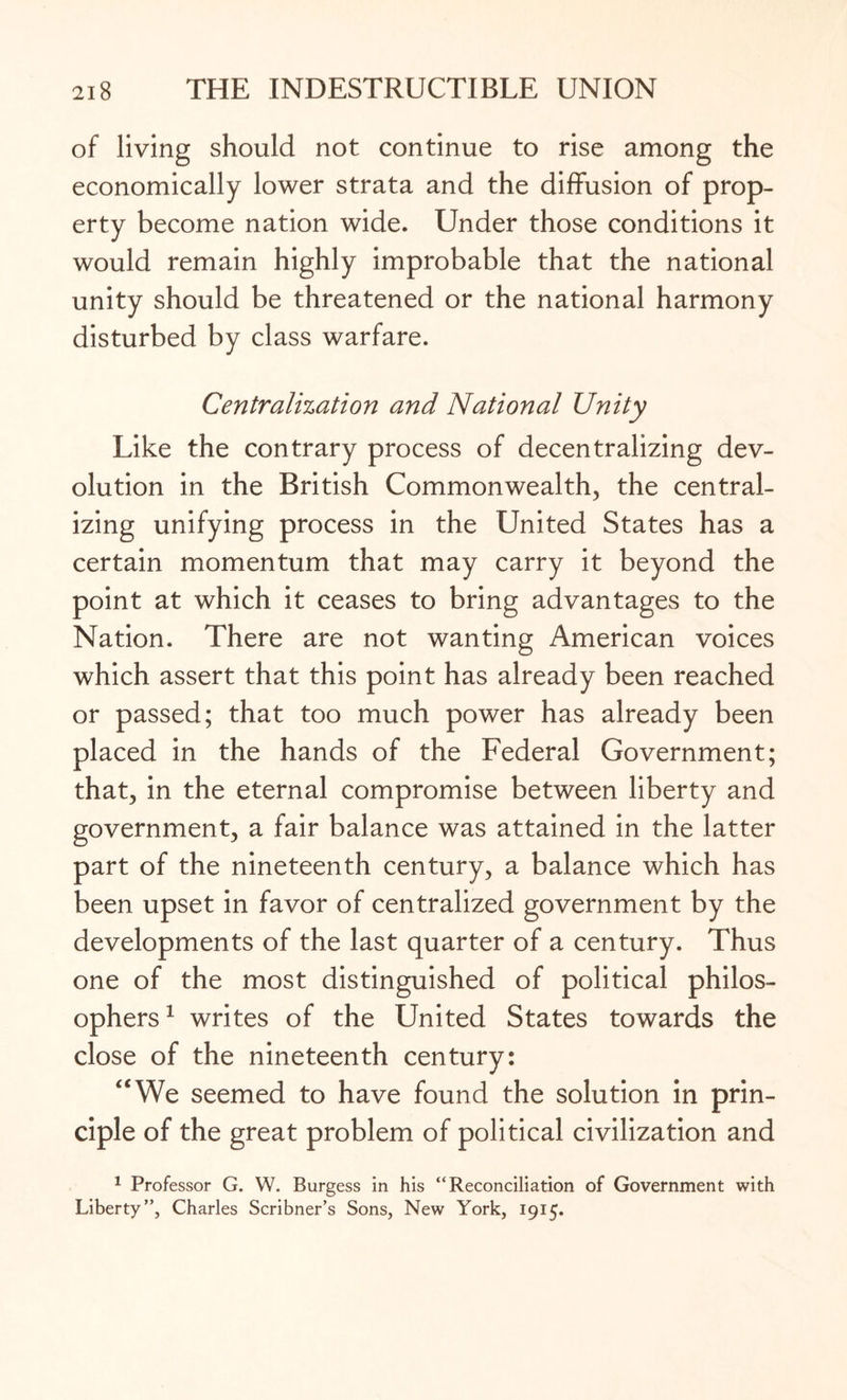 of living should not continue to rise among the economically lower strata and the diffusion of prop¬ erty become nation wide. Under those conditions it would remain highly improbable that the national unity should be threatened or the national harmony disturbed by class warfare. Centralization and National Unity Like the contrary process of decentralizing dev¬ olution in the British Commonwealth, the central¬ izing unifying process in the United States has a certain momentum that may carry it beyond the point at which it ceases to bring advantages to the Nation. There are not wanting American voices which assert that this point has already been reached or passed; that too much power has already been placed in the hands of the Federal Government; that, in the eternal compromise between liberty and government, a fair balance was attained in the latter part of the nineteenth century, a balance which has been upset in favor of centralized government by the developments of the last quarter of a century. Thus one of the most distinguished of political philos¬ ophers1 writes of the United States towards the close of the nineteenth century: “We seemed to have found the solution in prin¬ ciple of the great problem of political civilization and 1 Professor G. W. Burgess in his “Reconciliation of Government with Liberty”, Charles Scribner’s Sons, New York, 1915.