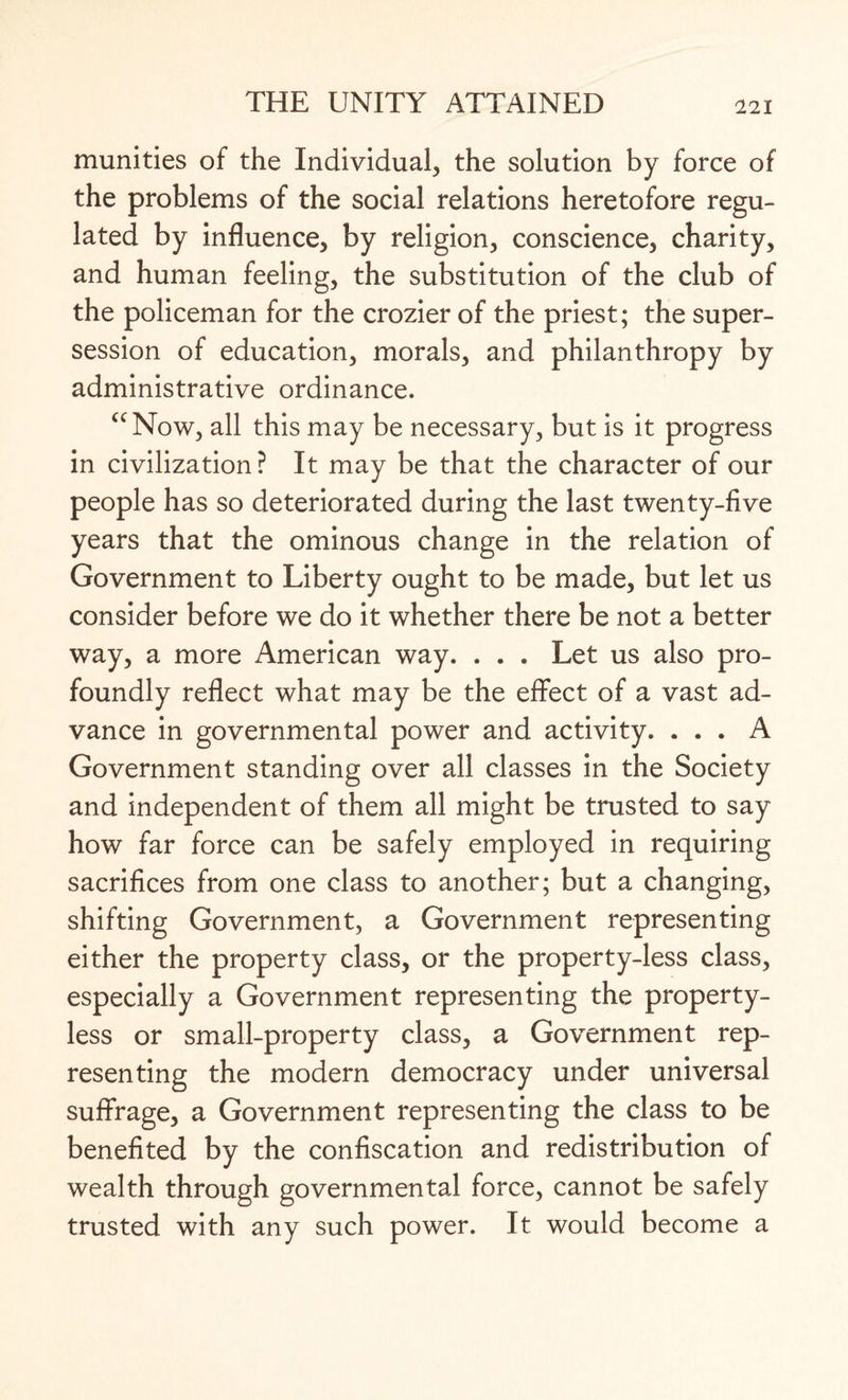 munities of the Individual, the solution by force of the problems of the social relations heretofore regu¬ lated by influence, by religion, conscience, charity, and human feeling, the substitution of the club of the policeman for the crozier of the priest; the super- session of education, morals, and philanthropy by administrative ordinance. uNow, all this may be necessary, but is it progress in civilization? It may be that the character of our people has so deteriorated during the last twenty-five years that the ominous change in the relation of Government to Liberty ought to be made, but let us consider before we do it whether there be not a better way, a more American way. . . . Let us also pro¬ foundly reflect what may be the effect of a vast ad¬ vance in governmental power and activity. ... A Government standing over all classes in the Society and independent of them all might be trusted to say how far force can be safely employed in requiring sacrifices from one class to another; but a changing, shifting Government, a Government representing either the property class, or the property-less class, especially a Government representing the property¬ less or small-property class, a Government rep¬ resenting the modern democracy under universal suffrage, a Government representing the class to be benefited by the confiscation and redistribution of wealth through governmental force, cannot be safely trusted with any such power. It would become a