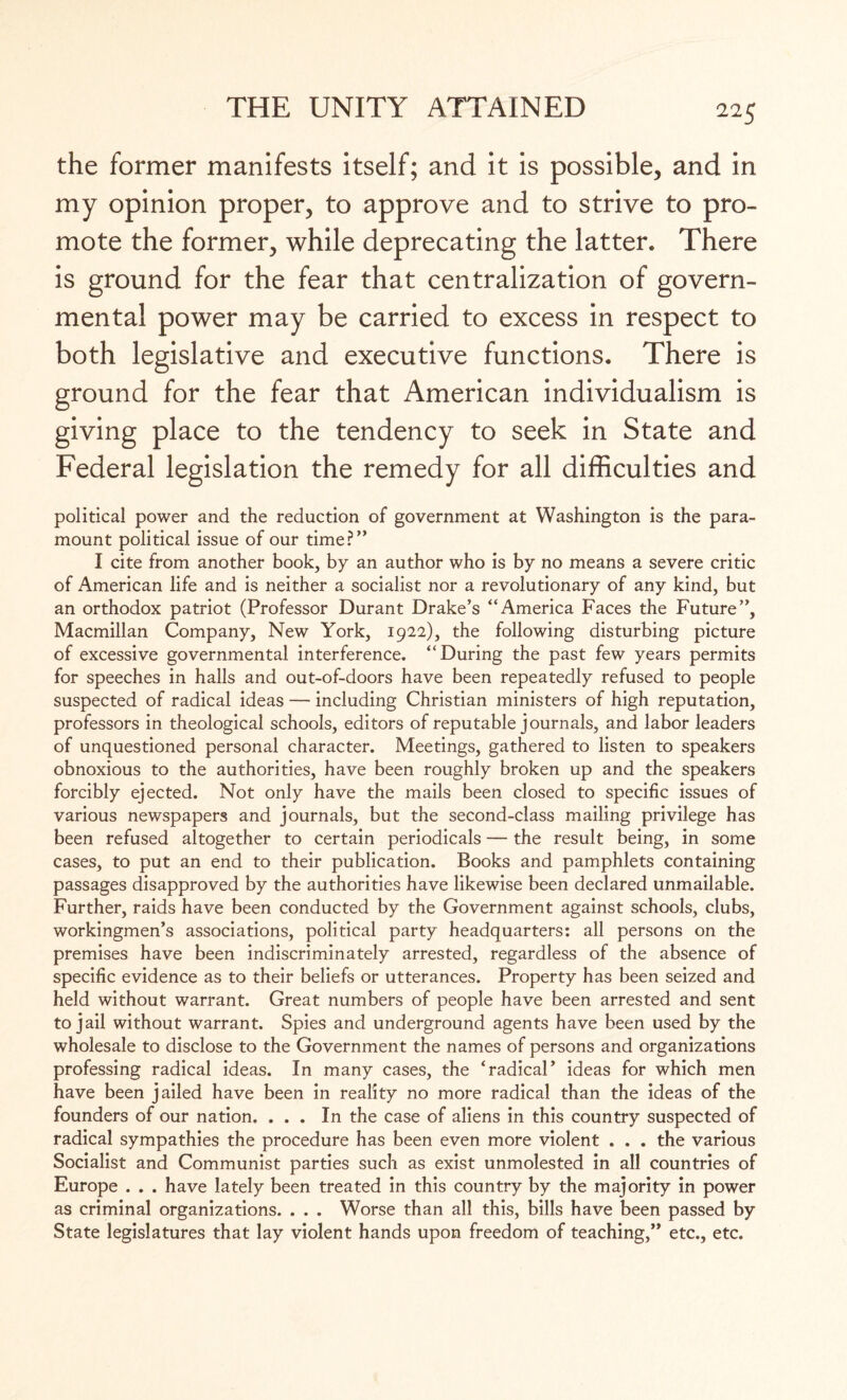 the former manifests itself; and it is possible, and in my opinion proper, to approve and to strive to pro¬ mote the former, while deprecating the latter. There is ground for the fear that centralization of govern¬ mental power may be carried to excess in respect to both legislative and executive functions. There is ground for the fear that American individualism is giving place to the tendency to seek in State and Federal legislation the remedy for all difficulties and political power and the reduction of government at Washington is the para¬ mount political issue of our time?” I cite from another book, by an author who is by no means a severe critic of American life and is neither a socialist nor a revolutionary of any kind, but an orthodox patriot (Professor Durant Drake’s “America Faces the Future”, Macmillan Company, New York, 1922), the following disturbing picture of excessive governmental interference. “During the past few years permits for speeches in halls and out-of-doors have been repeatedly refused to people suspected of radical ideas — including Christian ministers of high reputation, professors in theological schools, editors of reputable journals, and labor leaders of unquestioned personal character. Meetings, gathered to listen to speakers obnoxious to the authorities, have been roughly broken up and the speakers forcibly ejected. Not only have the mails been closed to specific issues of various newspapers and journals, but the second-class mailing privilege has been refused altogether to certain periodicals — the result being, in some cases, to put an end to their publication. Books and pamphlets containing passages disapproved by the authorities have likewise been declared unmailable. Further, raids have been conducted by the Government against schools, clubs, workingmen’s associations, political party headquarters: all persons on the premises have been indiscriminately arrested, regardless of the absence of specific evidence as to their beliefs or utterances. Property has been seized and held without warrant. Great numbers of people have been arrested and sent to jail without warrant. Spies and underground agents have been used by the wholesale to disclose to the Government the names of persons and organizations professing radical ideas. In many cases, the ‘radical’ ideas for which men have been jailed have been in reality no more radical than the ideas of the founders of our nation. ... In the case of aliens in this country suspected of radical sympathies the procedure has been even more violent . . . the various Socialist and Communist parties such as exist unmolested in all countries of Europe . . . have lately been treated in this country by the majority in power as criminal organizations. . . . Worse than all this, bills have been passed by State legislatures that lay violent hands upon freedom of teaching,” etc., etc.