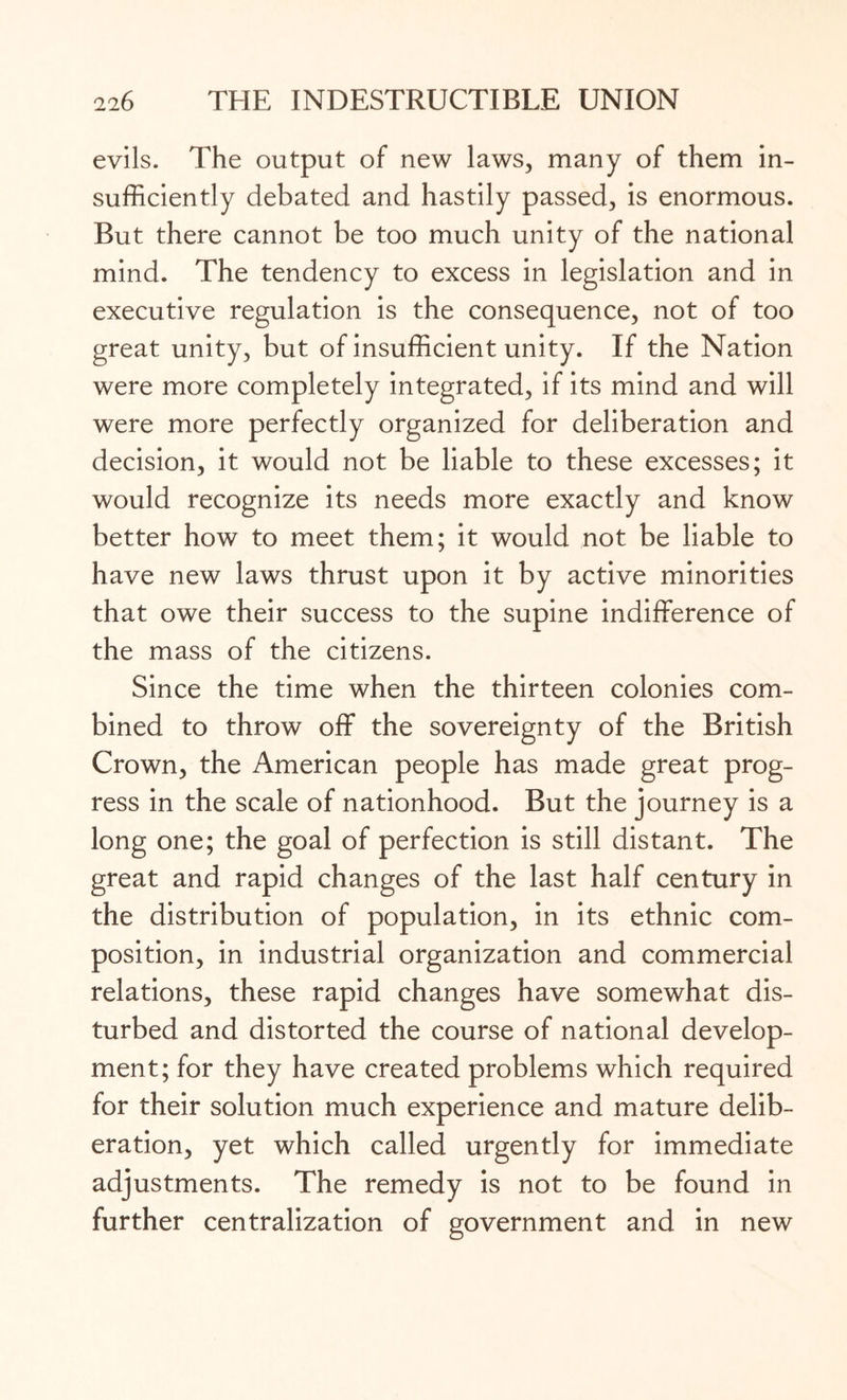 evils. The output of new laws, many of them in¬ sufficiently debated and hastily passed, is enormous. But there cannot be too much unity of the national mind. The tendency to excess in legislation and in executive regulation is the consequence, not of too great unity, but of insufficient unity. If the Nation were more completely integrated, if its mind and will were more perfectly organized for deliberation and decision, it would not be liable to these excesses; it would recognize its needs more exactly and know better how to meet them; it would not be liable to have new laws thrust upon it by active minorities that owe their success to the supine indifference of the mass of the citizens. Since the time when the thirteen colonies com¬ bined to throw off the sovereignty of the British Crown, the American people has made great prog¬ ress in the scale of nationhood. But the journey is a long one; the goal of perfection is still distant. The great and rapid changes of the last half century in the distribution of population, in its ethnic com¬ position, in industrial organization and commercial relations, these rapid changes have somewhat dis¬ turbed and distorted the course of national develop¬ ment; for they have created problems which required for their solution much experience and mature delib¬ eration, yet which called urgently for immediate adjustments. The remedy is not to be found in further centralization of government and in new