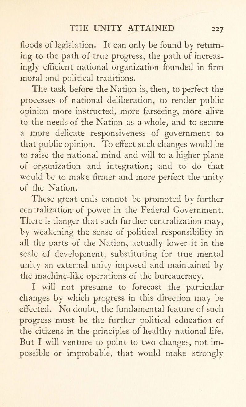 floods of legislation. It can only be found by return¬ ing to the path of true progress, the path of increas¬ ingly efficient national organization founded in firm moral and political traditions. The task before the Nation is, then, to perfect the processes of national deliberation, to render public opinion more instructed, more farseeing, more alive to the needs of the Nation as a whole, and to secure a more delicate responsiveness of government to that public opinion. To effect such changes would be to raise the national mind and will to a higher plane of organization and integration; and to do that would be to make firmer and more perfect the unity of the Nation. These great ends cannot be promoted by further centralization- of power in the Federal Government. There is danger that such further centralization may, by weakening the sense of political responsibility in all the parts of the Nation, actually lower it in the scale of development, substituting for true mental unity an external unity imposed and maintained by the machine-like operations of the bureaucracy. I will not presume to forecast the particular changes by which progress in this direction may be effected. No doubt, the fundamental feature of such progress must be the further political education of the citizens in the principles of healthy national life. But I will venture to point to two changes, not im¬ possible or improbable, that would make strongly