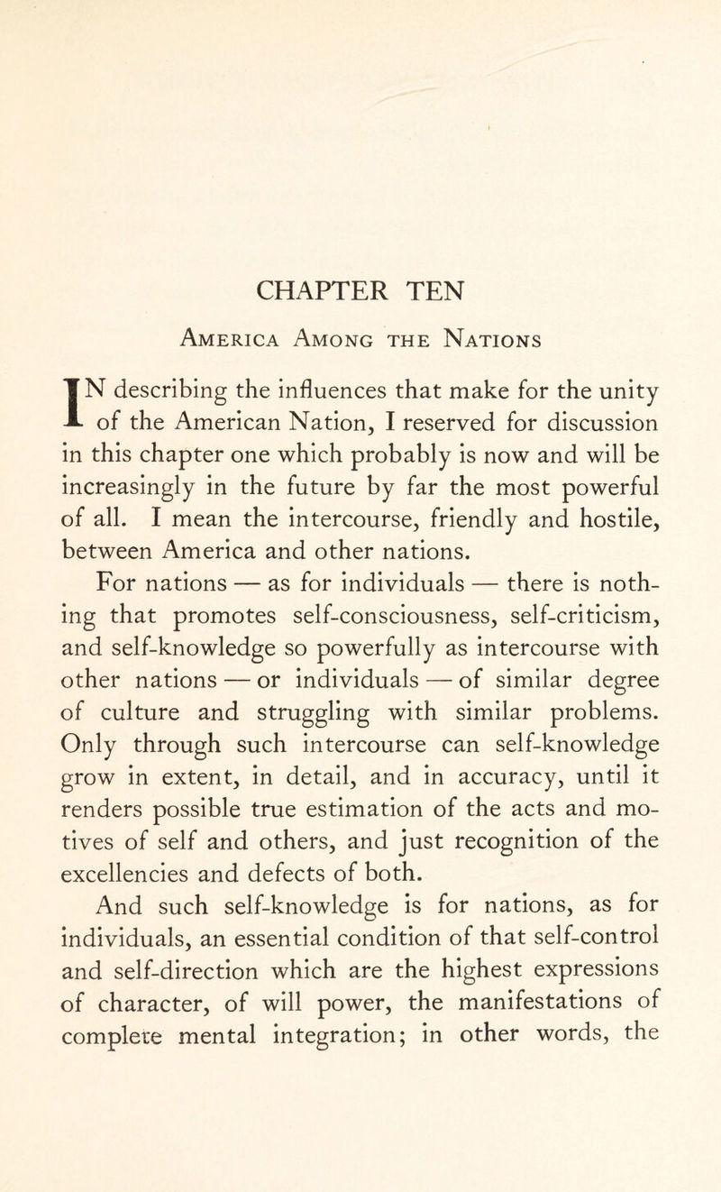 CHAPTER TEN America Among the Nations IN describing the influences that make for the unity of the American Nation, I reserved for discussion in this chapter one which probably is now and will be increasingly in the future by far the most powerful of all. I mean the intercourse, friendly and hostile, between America and other nations. For nations — as for individuals — there is noth¬ ing that promotes self-consciousness, self-criticism, and self-knowledge so powerfully as intercourse with other nations — or individuals — of similar degree of culture and struggling with similar problems. Only through such intercourse can self-knowledge grow in extent, in detail, and in accuracy, until it renders possible true estimation of the acts and mo¬ tives of self and others, and just recognition of the excellencies and defects of both. And such self-knowledge is for nations, as for individuals, an essential condition of that self-control and self-direction which are the highest expressions of character, of will power, the manifestations of complete mental integration; in other words, the