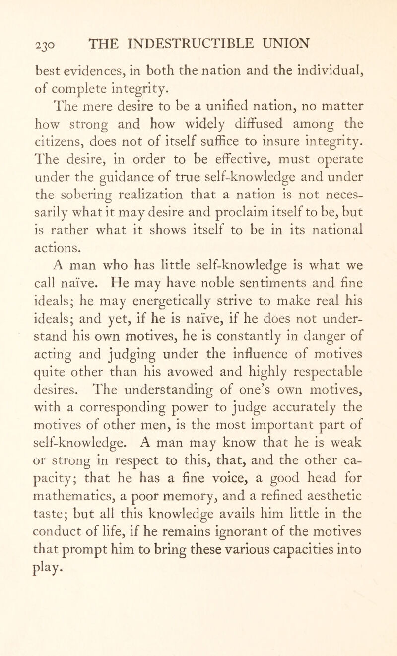 best evidences, in both the nation and the individual, of complete integrity. The mere desire to be a unified nation, no matter how strong and how widely diffused among the citizens, does not of itself suffice to insure integrity. The desire, in order to be effective, must operate under the guidance of true self-knowledge and under the sobering realization that a nation is not neces¬ sarily what it may desire and proclaim itself to be, but is rather what it shows itself to be in its national actions. A man who has little self-knowledge is what we call naive. He may have noble sentiments and fine ideals; he may energetically strive to make real his ideals; and yet, if he is naive, if he does not under¬ stand his own motives, he is constantly in danger of acting and judging under the influence of motives quite other than his avowed and highly respectable desires. The understanding of one's own motives, with a corresponding power to judge accurately the motives of other men, is the most important part of self-knowledge. A man may know that he is weak or strong in respect to this, that, and the other ca¬ pacity; that he has a fine voice, a good head for mathematics, a poor memory, and a refined aesthetic taste; but all this knowledge avails him little in the conduct of life, if he remains ignorant of the motives that prompt him to bring these various capacities into play.