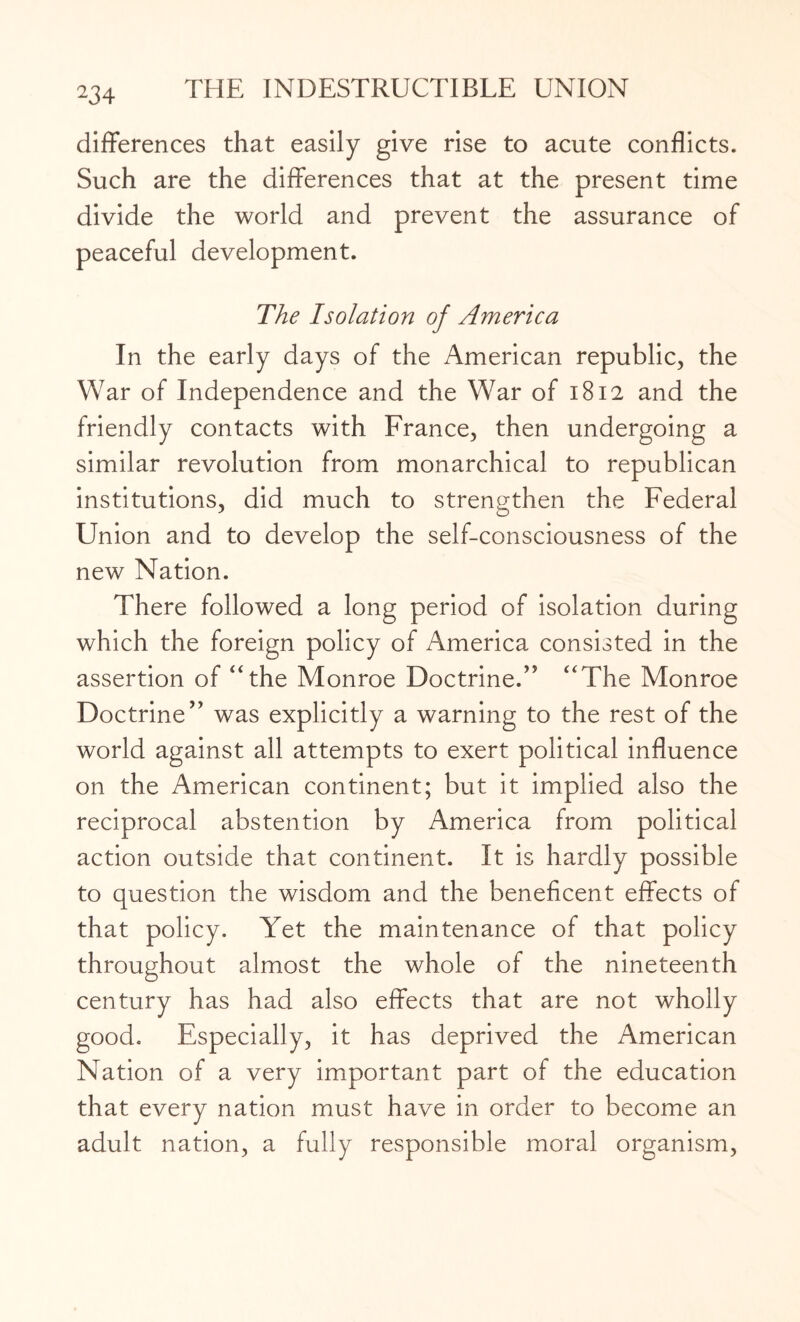 23 4 differences that easily give rise to acute conflicts. Such are the differences that at the present time divide the world and prevent the assurance of peaceful development. The Isolation of America In the early days of the American republic, the War of Independence and the War of 1812 and the friendly contacts with France, then undergoing a similar revolution from monarchical to republican institutions, did much to strengthen the Federal Union and to develop the self-consciousness of the new Nation. There followed a long period of isolation during which the foreign policy of America consisted in the assertion of “the Monroe Doctrine.” “The Monroe Doctrine” was explicitly a warning to the rest of the world against all attempts to exert political influence on the American continent; but it implied also the reciprocal abstention by America from political action outside that continent. It is hardly possible to question the wisdom and the beneficent effects of that policy. Yet the maintenance of that policy throughout almost the whole of the nineteenth century has had also effects that are not wholly good. Especially, it has deprived the American Nation of a very important part of the education that every nation must have in order to become an adult nation, a fully responsible moral organism,