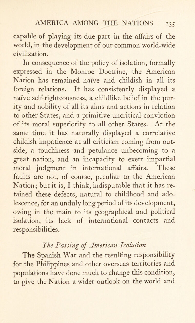 capable of playing its due part in the affairs of the world, in the development of our common world-wide civilization. In consequence of the policy of isolation, formally expressed in the Monroe Doctrine, the American Nation has remained naive and childish in all its foreign relations. It has consistently displayed a naive self-righteousness, a childlike belief in the pur¬ ity and nobility of all its aims and actions in relation to other States, and a primitive uncritical conviction of its moral superiority to all other States. At the same time it has naturally displayed a correlative childish impatience at all criticism coming from out¬ side, a touchiness and petulance unbecoming to a great nation, and an incapacity to exert impartial moral judgment in international affairs. These faults are not, of course, peculiar to the American Nation; but it is, I think, indisputable that it has re¬ tained these defects, natural to childhood and ado¬ lescence, for an unduly long period of its development, owing in the main to its geographical and political isolation, its lack of international contacts and responsibilities. The Passing of American Isolation The Spanish War and the resulting responsibility for the Philippines and other overseas territories and populations have done much to change this condition, to give the Nation a wider outlook on the world and