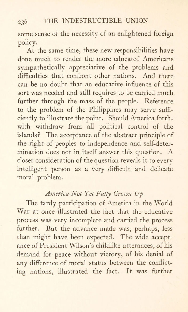 some sense of the necessity of an enlightened foreign policy. At the same time., these new responsibilities have done much to render the more educated Americans sympathetically appreciative of the problems and difficulties that confront other nations. And there can be no doubt that an educative influence of this sort was needed and still requires to be carried much further through the mass of the people. Reference to the problem of the Philippines may serve suffi¬ ciently to illustrate the point. Should America forth¬ with withdraw from all political control of the islands? The acceptance of the abstract principle of the right of peoples to independence and self-deter¬ mination does not in itself answer this question. A closer consideration of the question reveals it to every intelligent person as a very difficult and delicate moral problem. America Not Yet Fully Grown Up The tardy participation of America in the World War at once illustrated the fact that the educative process was very incomplete and carried the process further. But the advance made was, perhaps, less than might have been expected. The wide accept¬ ance of President Wilson's childlike utterances, of his demand for peace without victory, of his denial of any difference of moral status between the conflict¬ ing nations, illustrated the fact. It was further