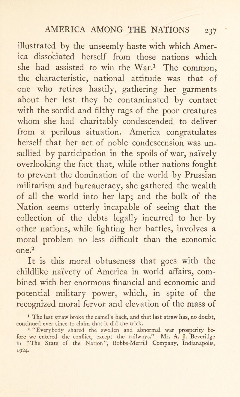 * illustrated by the unseemly haste with which Amer¬ ica dissociated herself from those nations which she had assisted to win the War.1 The common, the characteristic, national attitude was that of one who retires hastily, gathering her garments about her lest they be contaminated by contact with the sordid and filthy rags of the poor creatures whom she had charitably condescended to deliver from a perilous situation. America congratulates herself that her act of noble condescension was un¬ sullied by participation in the spoils of war, naively overlooking the fact that, while other nations fought to prevent the domination of the world by Prussian militarism and bureaucracy, she gathered the wealth of all the world into her lap; and the bulk of the Nation seems utterly incapable of seeing that the collection of the debts legally incurred to her by other nations, while fighting her battles, involves a moral problem no less difficult than the economic one.2 It is this moral obtuseness that goes with the childlike naivety of America in world affairs, com¬ bined with her enormous financial and economic and potential military power, which, in spite of the recognized moral fervor and elevation of the mass of 1 The last straw broke the camel’s back, and that last straw has, no doubt, continued ever since to claim that it did the trick. 2 “Everybody shared the swollen and abnormal war prosperity be¬ fore we entered the conflict, except the railways.” Mr. A. J. Beveridge in “The State of the Nation”, Bobbs-Merrill Company, Indianapolis, 1924.