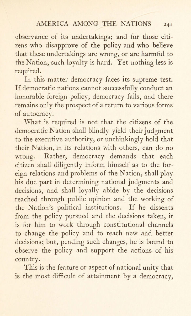 observance of its undertakings; and for those citi¬ zens who disapprove of the policy and who believe that these undertakings are wrong, or are harmful to the Nation, such loyalty is hard. Yet nothing less is required. In this matter democracy faces its supreme test. If democratic nations cannot successfully conduct an honorable foreign policy, democracy fails, and there remains only the prospect of a return to various forms of autocracy. What is required is not that the citizens of the democratic Nation shall blindly yield their judgment to the executive authority, or unthinkingly hold that their Nation, in its relations with others, can do no wrong. Rather, democracy demands that each citizen shall diligently inform himself as to the for¬ eign relations and problems of the Nation, shall play his due part in determining national judgments and decisions, and shall loyally abide by the decisions reached through public opinion and the working of the Nation’s political institutions. If he dissents from the policy pursued and the decisions taken, it is for him to work through constitutional channels to change the policy and to reach new and better decisions; but, pending such changes, he is bound to observe the policy and support the actions of his country. This is the feature or aspect of national unity that is the most difficult of attainment by a democracy,