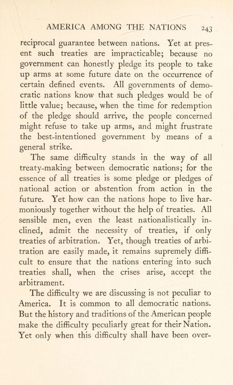 reciprocal guarantee between nations. Yet at pres¬ ent such treaties are impracticable; because no government can honestly pledge its people to take up arms at some future date on the occurrence of certain defined events. All governments of demo¬ cratic nations know that such pledges would be of little value; because, when the time for redemption of the pledge should arrive, the people concerned might refuse to take up arms, and might frustrate the best-intentioned government by means of a general strike. The same difficulty stands in the way of all treaty-making between democratic nations; for the essence of all treaties is some pledge or pledges of national action or abstention from action in the future. Yet how can the nations hope to live har¬ moniously together without the help of treaties. All sensible men, even the least nationalistically in¬ clined, admit the necessity of treaties, if only treaties of arbitration. Yet, though treaties of arbi¬ tration are easily made, it remains supremely diffi¬ cult to ensure that the nations entering into such treaties shall, when the crises arise, accept the arbitrament. The difficulty we are discussing is not peculiar to America. It is common to all democratic nations. But the history and traditions of the American people make the difficulty peculiarly great for their Nation. Yet only when this difficulty shall have been over-