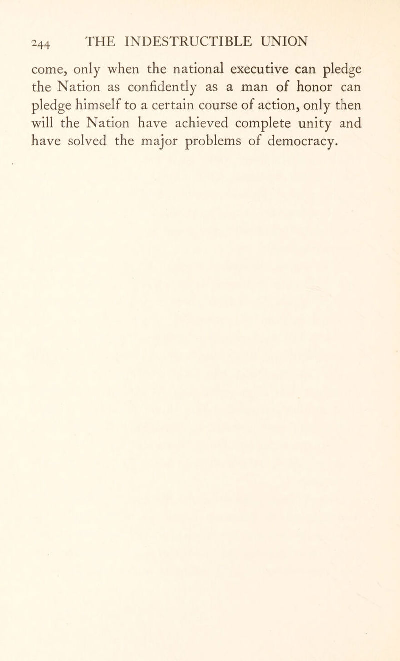 come, only when the national executive can pledge the Nation as confidently as a man of honor can pledge himself to a certain course of action, only then will the Nation have achieved complete unity and have solved the major problems of democracy.