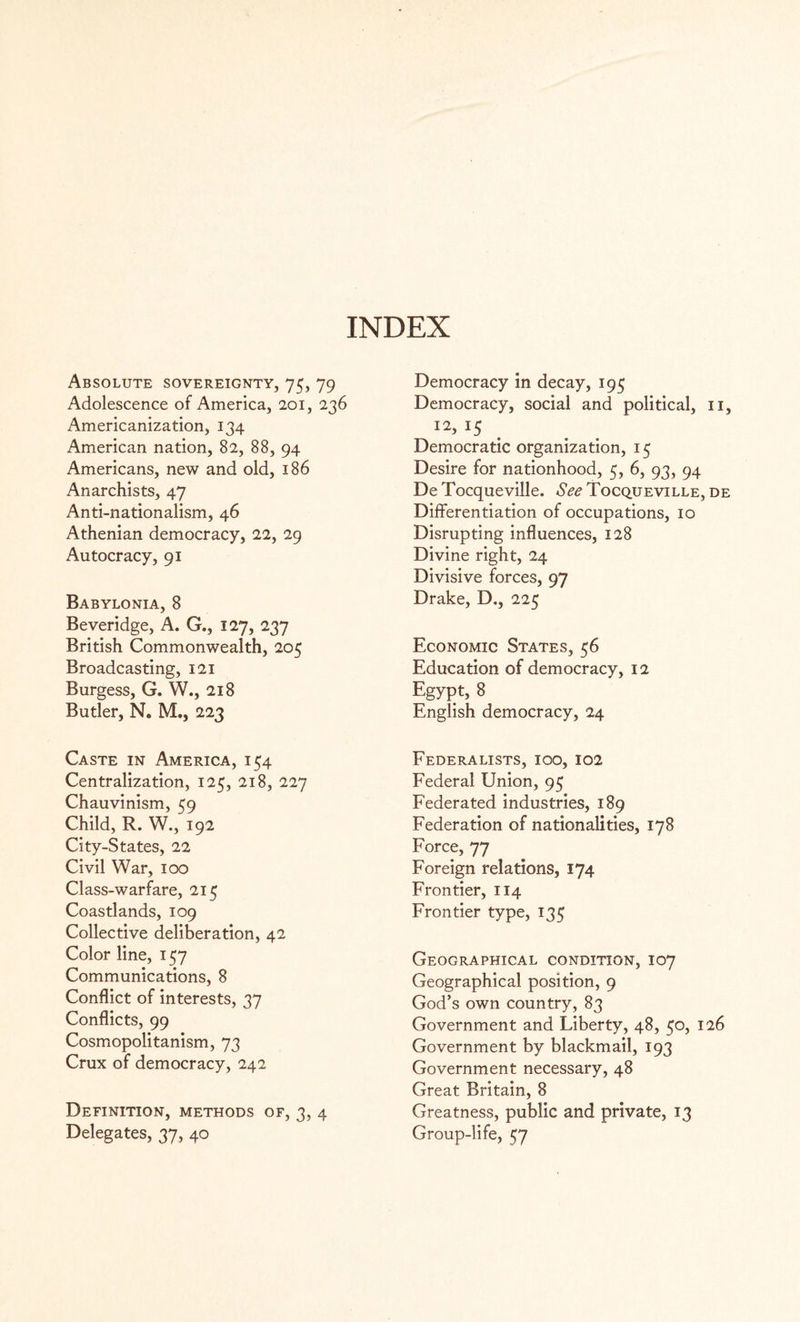 Absolute sovereignty, 75, 79 Adolescence of America, 201, 236 Americanization, 134 American nation, 82, 88, 94 Americans, new and old, 186 Anarchists, 47 Anti-nationalism, 46 Athenian democracy, 22, 29 Autocracy, 91 Babylonia, 8 Beveridge, A. G., 127, 237 British Commonwealth, 205 Broadcasting, 121 Burgess, G. W., 218 Butler, N. M., 223 Caste in America, 154 Centralization, 125, 218, 227 Chauvinism, 59 Child, R. W., 192 City-States, 22 Civil War, 100 Class-warfare, 215 Coastlands, 109 Collective deliberation, 42 Color line, 157 Communications, 8 Conflict of interests, 37 Conflicts, 99 Cosmopolitanism, 73 Crux of democracy, 242 Definition, methods of, 3, 4 Delegates, 37, 40 Democracy in decay, 195 Democracy, social and political, 11, I2, 15 Democratic organization, 15 Desire for nationhood, 5, 6, 93, 94 De Tocqueville. See Tocqueville, de Differentiation of occupations, 10 Disrupting influences, 128 Divine right, 24 Divisive forces, 97 Drake, D., 225 Economic States, 56 Education of democracy, 12 Egypt, 8 English democracy, 24 Federalists, ioo, 102 Federal Union, 95 Federated industries, 189 Federation of nationalities, 178 Force, 77 Foreign relations, 174 Frontier, 114 Frontier type, 135 Geographical condition, 107 Geographical position, 9 God’s own country, 83 Government and Liberty, 48, 50, 126 Government by blackmail, 193 Government necessary, 48 Great Britain, 8 Greatness, public and private, 13 Group-life, 57