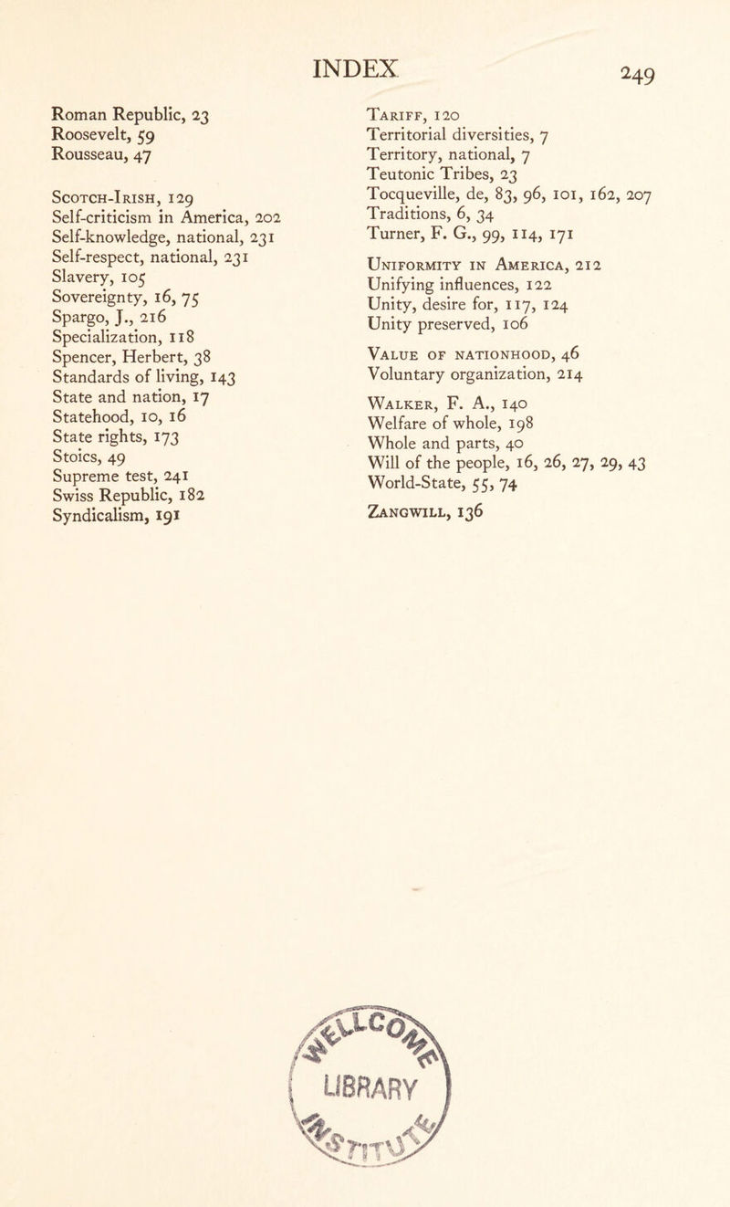 Roman Republic, 23 Roosevelt, 59 Rousseau, 47 Scotch-Irish, 129 Self-criticism in America, 202 Self-knowledge, national, 231 Self-respect, national, 231 Slavery, 105 Sovereignty, 16, 75 Spargo, J., 216 Specialization, 118 Spencer, Herbert, 38 Standards of living, 143 State and nation, 17 Statehood, 10, 16 State rights, 173 Stoics, 49 Supreme test, 241 Swiss Republic, 182 Syndicalism, 191 Tariff, 120 Territorial diversities, 7 Territory, national, 7 Teutonic Tribes, 23 Tocqueville, de, 83, 96, 101, 162, 207 Traditions, 6, 34 Turner, F. G., 99, 114, 171 Uniformity in America, 212 Unifying influences, 122 Unity, desire for, 117, 124 Unity preserved, 106 Value of nationhood, 46 Voluntary organization, 214 Walker, F. A., 140 Welfare of whole, 198 Whole and parts, 40 Will of the people, 16, 26, 27, 29, 43 World-State, 55, 74 Zangwill, 136