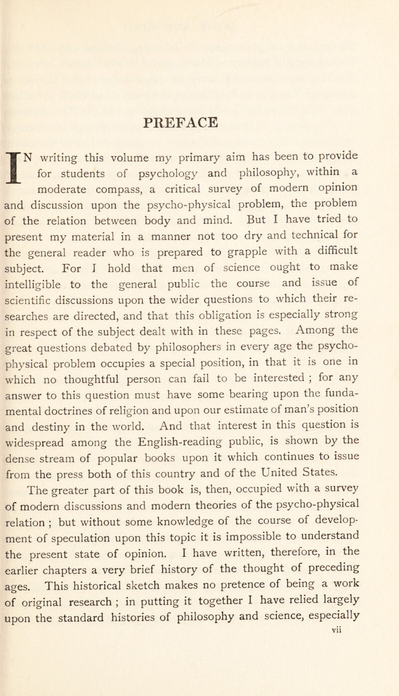 PREFACE IN writing this volume my primary aim has been to provide for students of psychology and philosophy, within a moderate compass, a critical survey of modern opinion and discussion upon the psycho-physical problem, the problem of the relation between body and mind. But I have tried to present my material in a manner not too dry and technical for the general reader who is prepared to grapple with a difficult subject. For I hold that men of science ought to make intelligible to the general public the course and issue of scientific discussions upon the wider questions to which their re¬ searches are directed, and that this obligation is especially strong in respect of the subject dealt with in these pages. Among the great questions debated by philosophers in every age the psycho¬ physical problem occupies a special position, in that it is one in which no thoughtful person can fail to be interested ; for any answer to this question must have some bearing upon the funda¬ mental doctrines of religion and upon our estimate of man’s position and destiny in the world. And that interest in this question is widespread among the English-reading public, is shown by the dense stream of popular books upon it wThich continues to issue from the press both of this country and of the United States. The greater part of this book is, then, occupied with a survey of modern discussions and modern theories of the psycho-physical relation ; but without some knowledge of the course of develop¬ ment of speculation upon this topic it is impossible to understand the present state of opinion. I have written, therefore, in the earlier chapters a very brief history of the thought of preceding ages. This historical sketch makes no pretence of being a work of original research ; in putting it together I have relied largely upon the standard histories of philosophy and science, especially