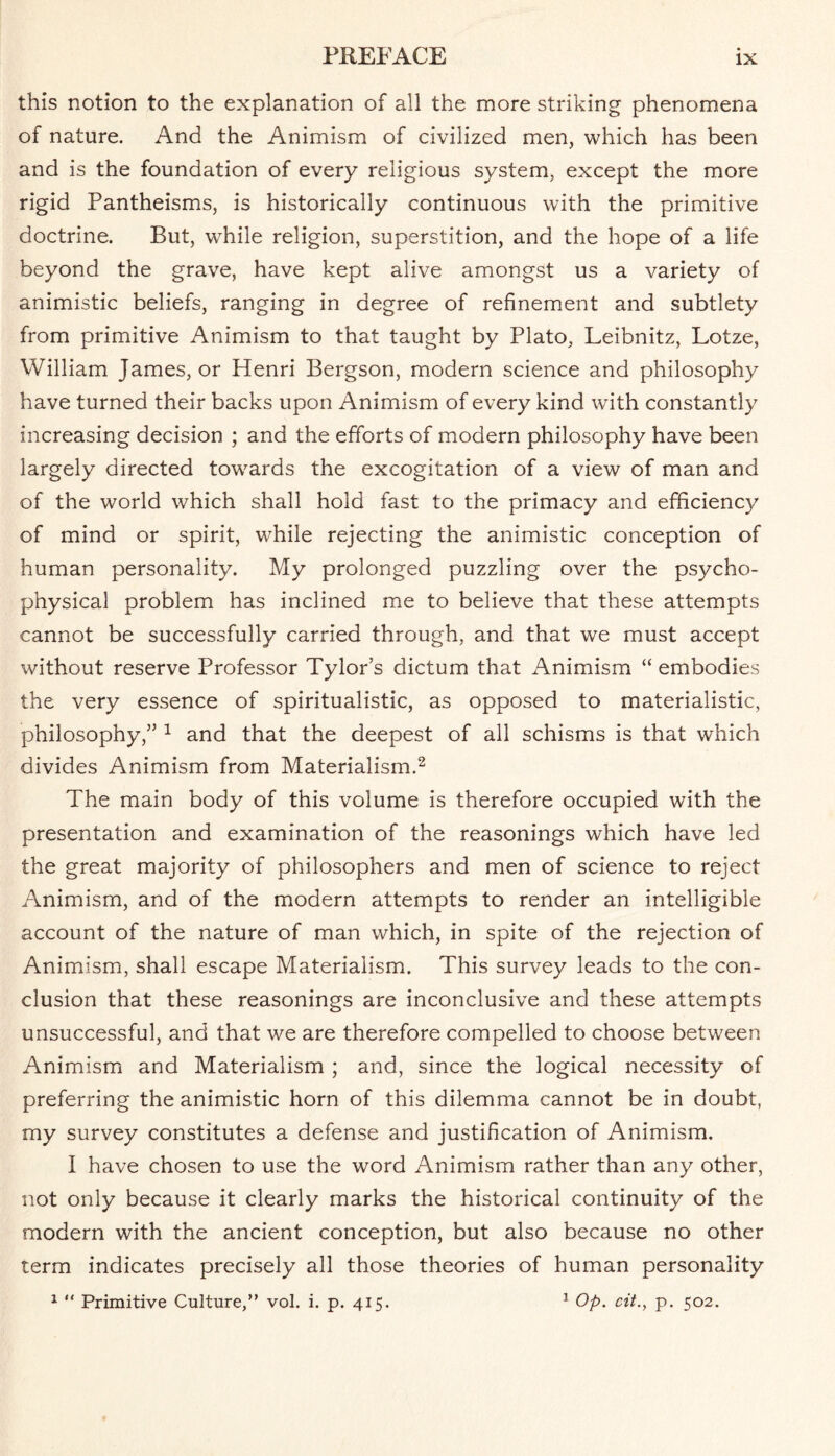 this notion to the explanation of all the more striking phenomena of nature. And the Animism of civilized men, which has been and is the foundation of every religious system, except the more rigid Pantheisms, is historically continuous with the primitive doctrine. But, while religion, superstition, and the hope of a life beyond the grave, have kept alive amongst us a variety of animistic beliefs, ranging in degree of refinement and subtlety from primitive Animism to that taught by Plato, Leibnitz, Lotze, William James, or Henri Bergson, modern science and philosophy have turned their backs upon Animism of every kind with constantly increasing decision ; and the efforts of modern philosophy have been largely directed towards the excogitation of a view of man and of the world which shall hold fast to the primacy and efficiency of mind or spirit, while rejecting the animistic conception of human personality. My prolonged puzzling over the psycho¬ physical problem has inclined me to believe that these attempts cannot be successfully carried through, and that we must accept without reserve Professor Tylor’s dictum that Animism “ embodies the very essence of spiritualistic, as opposed to materialistic, philosophy,” 1 and that the deepest of all schisms is that which divides Animism from Materialism.2 The main body of this volume is therefore occupied with the presentation and examination of the reasonings which have led the great majority of philosophers and men of science to reject Animism, and of the modern attempts to render an intelligible account of the nature of man which, in spite of the rejection of Animism, shall escape Materialism. This survey leads to the con¬ clusion that these reasonings are inconclusive and these attempts unsuccessful, and that we are therefore compelled to choose between Animism and Materialism ; and, since the logical necessity of preferring the animistic horn of this dilemma cannot be in doubt, my survey constitutes a defense and justification of Animism. I have chosen to use the word Animism rather than any other, not only because it clearly marks the historical continuity of the modern with the ancient conception, but also because no other term indicates precisely all those theories of human personality 1 “ Primitive Culture,” vol. i. p. 415. 1 Op. cit., p. 502.
