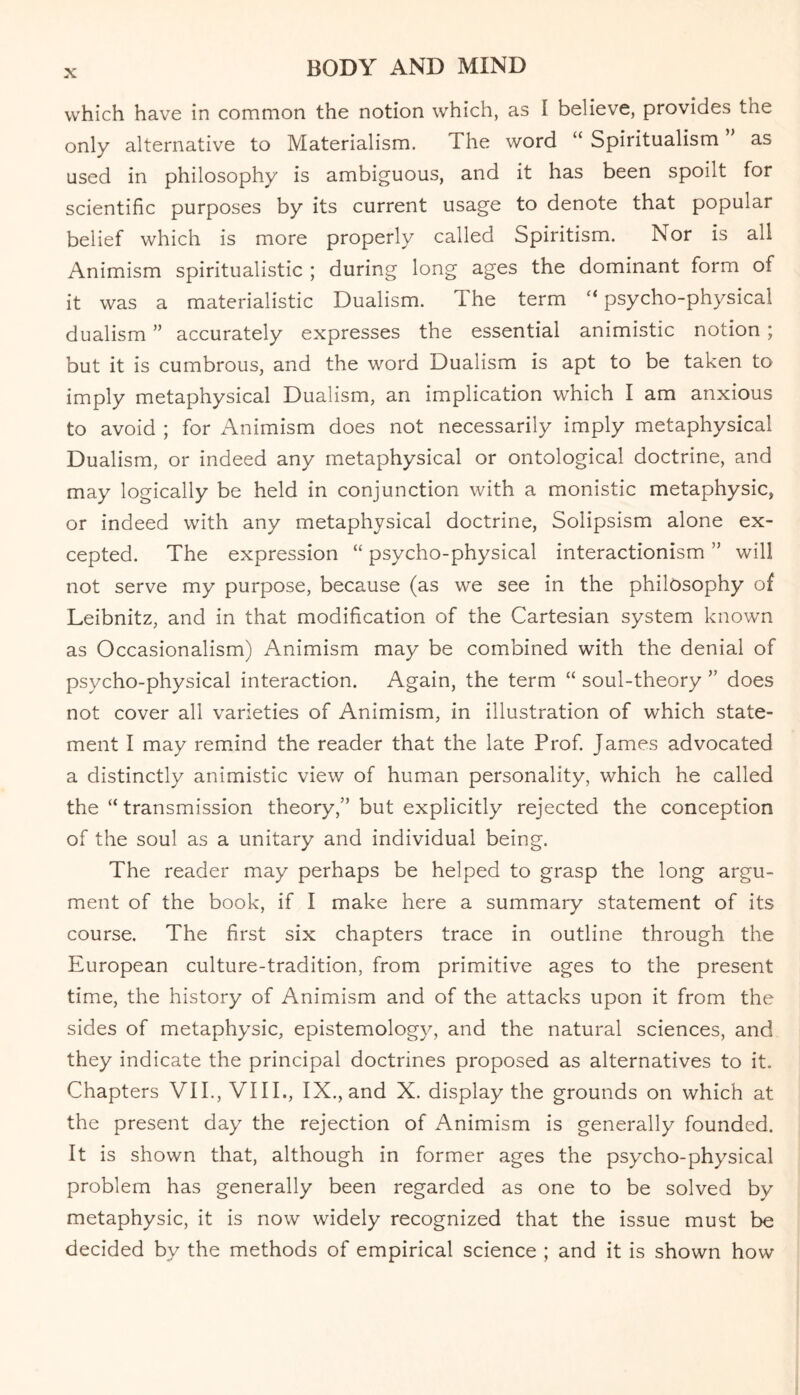 which have in common the notion which, as I believe, provides the only alternative to Materialism. I he word “ Spiritualism as used in philosophy is ambiguous, and it has been spoilt for scientific purposes by its current usage to denote that popular belief which is more properly called Spiritism. Nor is all Animism spiritualistic ; during long ages the dominant form of it was a materialistic Dualism. The term “ psycho-physical dualism ” accurately expresses the essential animistic notion ; but it is cumbrous, and the word Dualism is apt to be taken to imply metaphysical Dualism, an implication which I am anxious to avoid ; for Animism does not necessarily imply metaphysical Dualism, or indeed any metaphysical or ontological doctrine, and may logically be held in conjunction with a monistic metaphysic, or indeed with any metaphysical doctrine, Solipsism alone ex¬ cepted. The expression “ psycho-physical interactionism ” will not serve my purpose, because (as we see in the philosophy of Leibnitz, and in that modification of the Cartesian system known as Occasionalism) Animism may be combined with the denial of psycho-physical interaction. Again, the term “ soul-theory ” does not cover all varieties of Animism, in illustration of which state¬ ment I may remind the reader that the late Prof. James advocated a distinctly animistic view of human personality, which he called the “ transmission theory,” but explicitly rejected the conception of the soul as a unitary and individual being. The reader may perhaps be helped to grasp the long argu¬ ment of the book, if I make here a summary statement of its course. The first six chapters trace in outline through the European culture-tradition, from primitive ages to the present time, the history of Animism and of the attacks upon it from the sides of metaphysic, epistemology, and the natural sciences, and they indicate the principal doctrines proposed as alternatives to it. Chapters VII., VIII., IX., and X. display the grounds on which at the present day the rejection of Animism is generally founded. It is shown that, although in former ages the psycho-physical problem has generally been regarded as one to be solved by metaphysic, it is now widely recognized that the issue must be decided by the methods of empirical science ; and it is shown how