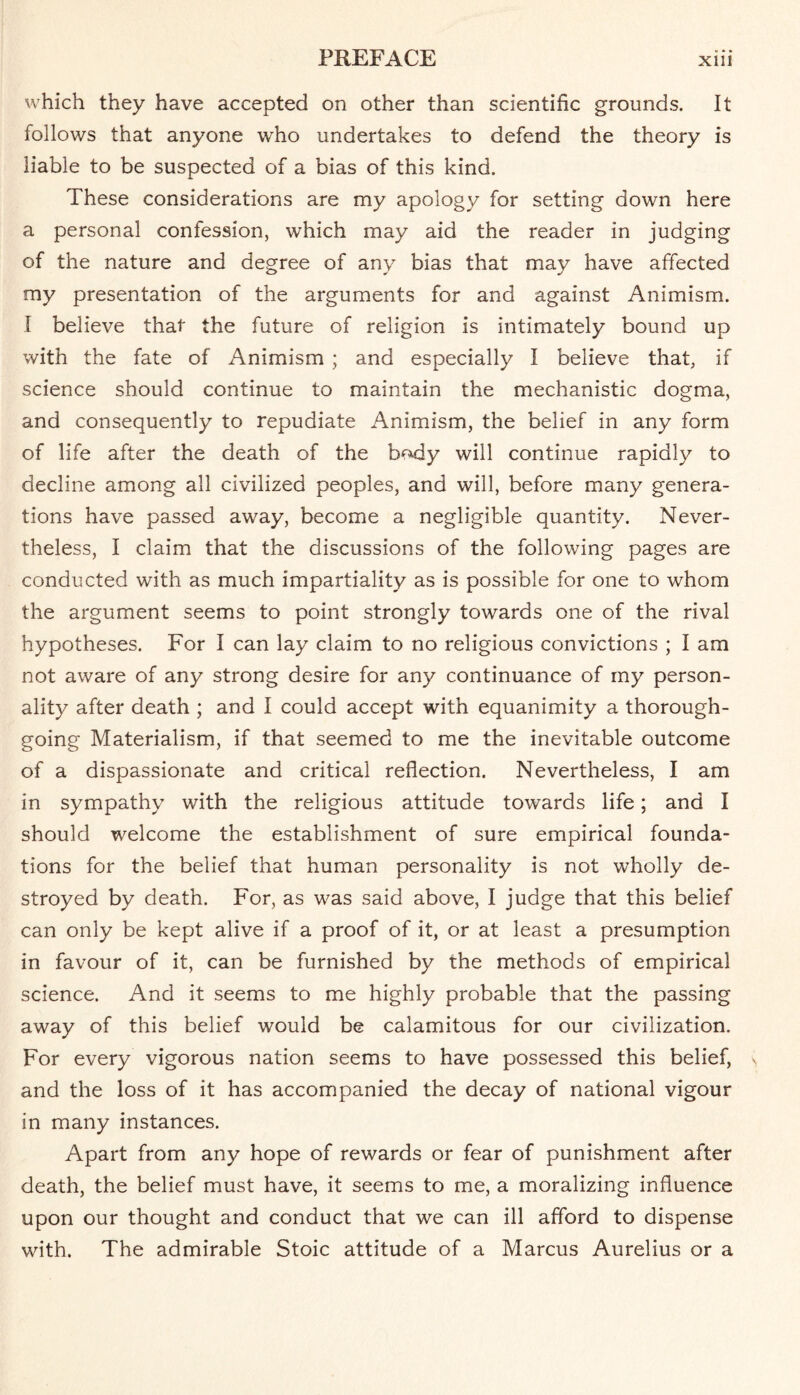 which they have accepted on other than scientific grounds. It follows that anyone who undertakes to defend the theory is liable to be suspected of a bias of this kind. These considerations are my apology for setting down here a personal confession, which may aid the reader in judging of the nature and degree of any bias that may have affected my presentation of the arguments for and against Animism. I believe that the future of religion is intimately bound up with the fate of Animism ; and especially I believe that, if science should continue to maintain the mechanistic dogma, and consequently to repudiate Animism, the belief in any form of life after the death of the body will continue rapidly to decline among all civilized peoples, and will, before many genera¬ tions have passed away, become a negligible quantity. Never¬ theless, I claim that the discussions of the following pages are conducted with as much impartiality as is possible for one to whom the argument seems to point strongly towards one of the rival hypotheses. For I can lay claim to no religious convictions ; I am not aware of any strong desire for any continuance of my person¬ ality after death ; and I could accept with equanimity a thorough¬ going Materialism, if that seemed to me the inevitable outcome of a dispassionate and critical reflection. Nevertheless, I am in sympathy with the religious attitude towards life; and I should welcome the establishment of sure empirical founda¬ tions for the belief that human personality is not wholly de¬ stroyed by death. For, as was said above, I judge that this belief can only be kept alive if a proof of it, or at least a presumption in favour of it, can be furnished by the methods of empirical science. And it seems to me highly probable that the passing away of this belief would be calamitous for our civilization. For every vigorous nation seems to have possessed this belief, and the loss of it has accompanied the decay of national vigour in many instances. Apart from any hope of rewards or fear of punishment after death, the belief must have, it seems to me, a moralizing influence upon our thought and conduct that we can ill afford to dispense with. The admirable Stoic attitude of a Marcus Aurelius or a