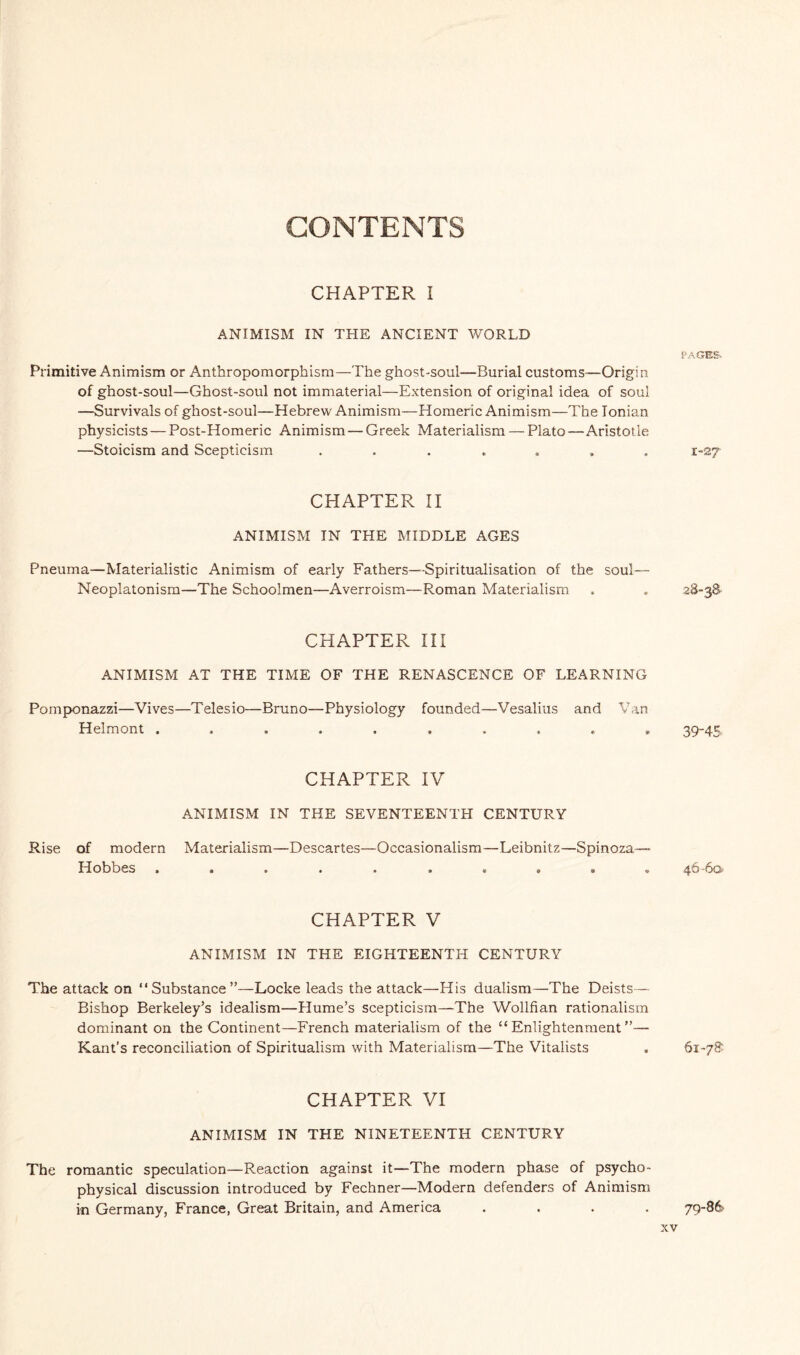 CONTENTS CHAPTER I ANIMISM IN THE ANCIENT WORLD Primitive Animism or Anthropomorphism—The ghost-soul—Burial customs—Origin of ghost-soul—Ghost-soul not immaterial—Extension of original idea of soul —Survivals of ghost-soul—Hebrew Animism—Homeric Animism—The Ionian physicists—Post-Homeric Animism — Greek Materialism — Plato—Aristot le —Stoicism and Scepticism ....... CHAPTER II ANIMISM IN THE MIDDLE AGES Pneuma—Materialistic Animism of early Fathers—Spiritualisation of the soul— Neoplatonism—The Schoolmen—Averroism—Roman Materialism CHAPTER III ANIMISM AT THE TIME OF THE RENASCENCE OF LEARNING Pomponazzi—Vives—Telesio—Bruno—Physiology founded—Vesalius and Van Helmont .......... CHAPTER IV ANIMISM IN THE SEVENTEENTH CENTURY Rise of modern Materialism—Descartes—Occasionalism—Leibnitz—Spinoza— Hobbes CHAPTER V ANIMISM IN THE EIGHTEENTH CENTURY The attack on “Substance”—Locke leads the attack—His dualism—The Deists— Bishop Berkeley’s idealism—Hume’s scepticism—The Wollfian rationalism dominant on the Continent—French materialism of the “Enlightenment”— Kant’s reconciliation of Spiritualism with Materialism—The Vitalists CHAPTER VI ANIMISM IN THE NINETEENTH CENTURY The romantic speculation—Reaction against it—The modern phase of psycho¬ physical discussion introduced by Fechner—Modern defenders of Animism in Germany, France, Great Britain, and America .... PAGES-. I-27 28-38’ 39-45 46-6a 61-78 79-86